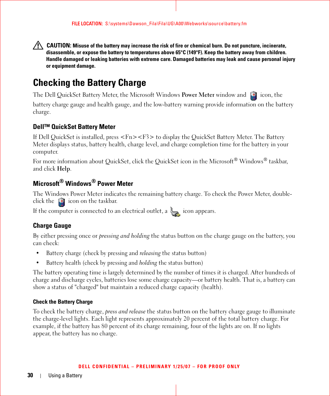 30 Using a BatteryFILE LOCATION:  S:\systems\Dawson_Fila\Fila\UG\A00\Webworks\source\battery.fmDELL CONFIDENTIAL – PRELIMINARY 1/25/07 – FOR PROOF ONLY CAUTION: Misuse of the battery may increase the risk of fire or chemical burn. Do not puncture, incinerate, disassemble, or expose the battery to temperatures above 65°C (149°F). Keep the battery away from children. Handle damaged or leaking batteries with extreme care. Damaged batteries may leak and cause personal injury or equipment damage. Checking the Battery ChargeThe Dell QuickSet Battery Meter, the Microsoft Windows Power Meter window and   icon, thebattery charge gauge and health gauge, and the low-battery warning provide information on the battery charge.Dell™ QuickSet Battery MeterIf Dell QuickSet is installed, press &lt;Fn&gt;&lt;F3&gt; to display the QuickSet Battery Meter. The Battery Meter displays status, battery health, charge level, and charge completion time for the battery in your computer. For more information about QuickSet, click the QuickSet icon in the Microsoft® Windows® taskbar, and click Help.Microsoft® Windows® Power MeterThe Windows Power Meter indicates the remaining battery charge. To check the Power Meter, double-click the   icon on the taskbar. If the computer is connected to an electrical outlet, a   icon appears.Charge GaugeBy either pressing once or pressing and holding the status button on the charge gauge on the battery, you can check:• Battery charge (check by pressing and releasing the status button)• Battery health (check by pressing and holding the status button)The battery operating time is largely determined by the number of times it is charged. After hundreds of charge and discharge cycles, batteries lose some charge capacity—or battery health. That is, a battery can show a status of &quot;charged&quot; but maintain a reduced charge capacity (health). Check the Battery ChargeTo check the battery charge, press and release the status button on the battery charge gauge to illuminate the charge-level lights. Each light represents approximately 20 percent of the total battery charge. For example, if the battery has 80 percent of its charge remaining, four of the lights are on. If no lights appear, the battery has no charge.