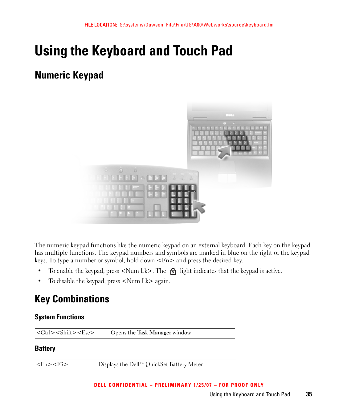 Using the Keyboard and Touch Pad 35FILE LOCATION:  S:\systems\Dawson_Fila\Fila\UG\A00\Webworks\source\keyboard.fmDELL CONFIDENTIAL – PRELIMINARY 1/25/07 – FOR PROOF ONLYUsing the Keyboard and Touch PadNumeric KeypadThe numeric keypad functions like the numeric keypad on an external keyboard. Each key on the keypad has multiple functions. The keypad numbers and symbols are marked in blue on the right of the keypad keys. To type a number or symbol, hold down &lt;Fn&gt; and press the desired key.• To enable the keypad, press &lt;Num Lk&gt;. The   light indicates that the keypad is active.• To disable the keypad, press &lt;Num Lk&gt; again. Key CombinationsSystem FunctionsBattery&lt;Ctrl&gt;&lt;Shift&gt;&lt;Esc&gt; Opens the Task  Mana ger window&lt;Fn&gt;&lt;F3&gt; Displays the Dell™ QuickSet Battery Meter9
