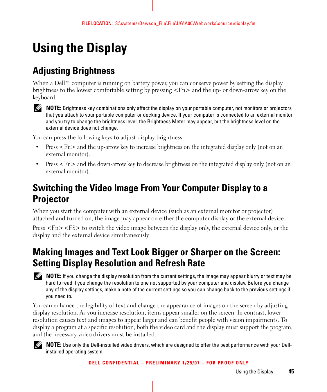 Using the Display 45FILE LOCATION:  S:\systems\Dawson_Fila\Fila\UG\A00\Webworks\source\display.fmDELL CONFIDENTIAL – PRELIMINARY 1/25/07 – FOR PROOF ONLYUsing the DisplayAdjusting BrightnessWhen a Dell™ computer is running on battery power, you can conserve power by setting the display brightness to the lowest comfortable setting by pressing &lt;Fn&gt; and the up- or down-arrow key on the keyboard. NOTE: Brightness key combinations only affect the display on your portable computer, not monitors or projectors that you attach to your portable computer or docking device. If your computer is connected to an external monitor and you try to change the brightness level, the Brightness Meter may appear, but the brightness level on the external device does not change.You can press the following keys to adjust display brightness:• Press &lt;Fn&gt; and the up-arrow key to increase brightness on the integrated display only (not on an external monitor).• Press &lt;Fn&gt; and the down-arrow key to decrease brightness on the integrated display only (not on an external monitor).Switching the Video Image From Your Computer Display to a ProjectorWhen you start the computer with an external device (such as an external monitor or projector) attached and turned on, the image may appear on either the computer display or the external device.Press &lt;Fn&gt;&lt;F8&gt; to switch the video image between the display only, the external device only, or the display and the external device simultaneously.Making Images and Text Look Bigger or Sharper on the Screen: Setting Display Resolution and Refresh Rate NOTE: If you change the display resolution from the current settings, the image may appear blurry or text may be hard to read if you change the resolution to one not supported by your computer and display. Before you change any of the display settings, make a note of the current settings so you can change back to the previous settings if you need to.You can enhance the legibility of text and change the appearance of images on the screen by adjusting display resolution. As you increase resolution, items appear smaller on the screen. In contrast, lower resolution causes text and images to appear larger and can benefit people with vision impairments. To display a program at a specific resolution, both the video card and the display must support the program, and the necessary video drivers must be installed. NOTE: Use only the Dell-installed video drivers, which are designed to offer the best performance with your Dell-installed operating system.