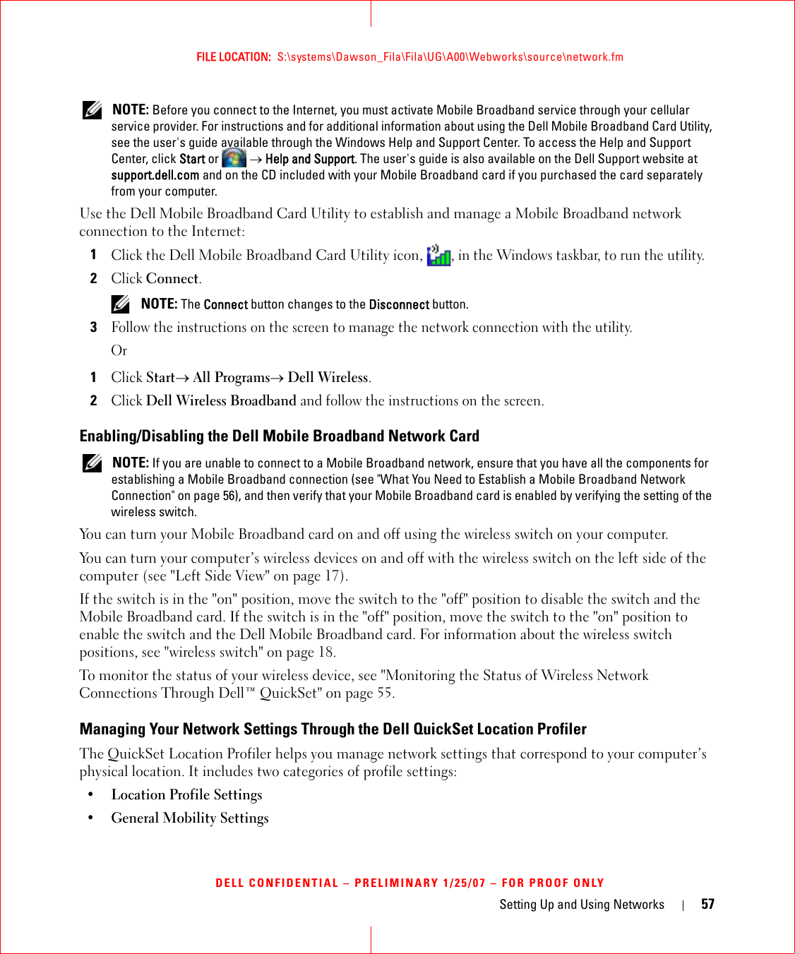 Setting Up and Using Networks 57FILE LOCATION:  S:\systems\Dawson_Fila\Fila\UG\A00\Webworks\source\network.fmDELL CONFIDENTIAL – PRELIMINARY 1/25/07 – FOR PROOF ONLY NOTE: Before you connect to the Internet, you must activate Mobile Broadband service through your cellular service provider. For instructions and for additional information about using the Dell Mobile Broadband Card Utility, see the user&apos;s guide available through the Windows Help and Support Center. To access the Help and Support Center, click Start or  → Help and Support. The user&apos;s guide is also available on the Dell Support website at support.dell.com and on the CD included with your Mobile Broadband card if you purchased the card separately from your computer.Use the Dell Mobile Broadband Card Utility to establish and manage a Mobile Broadband network connection to the Internet:1Click the Dell Mobile Broadband Card Utility icon, , in the Windows taskbar, to run the utility.2Click Connect.  NOTE: The Connect button changes to the Disconnect button. 3Follow the instructions on the screen to manage the network connection with the utility.Or1Click Start→ All Programs→ Dell Wireless.2Click Dell Wireless Broadband and follow the instructions on the screen.Enabling/Disabling the Dell Mobile Broadband Network Card NOTE: If you are unable to connect to a Mobile Broadband network, ensure that you have all the components for establishing a Mobile Broadband connection (see &quot;What You Need to Establish a Mobile Broadband Network Connection&quot; on page 56), and then verify that your Mobile Broadband card is enabled by verifying the setting of the wireless switch.You can turn your Mobile Broadband card on and off using the wireless switch on your computer. You can turn your computer’s wireless devices on and off with the wireless switch on the left side of the computer (see &quot;Left Side View&quot; on page 17). If the switch is in the &quot;on&quot; position, move the switch to the &quot;off&quot; position to disable the switch and the Mobile Broadband card. If the switch is in the &quot;off&quot; position, move the switch to the &quot;on&quot; position to enable the switch and the Dell Mobile Broadband card. For information about the wireless switch positions, see &quot;wireless switch&quot; on page 18.To monitor the status of your wireless device, see &quot;Monitoring the Status of Wireless Network Connections Through Dell™ QuickSet&quot; on page 55.Managing Your Network Settings Through the Dell QuickSet Location ProfilerThe QuickSet Location Profiler helps you manage network settings that correspond to your computer’s physical location. It includes two categories of profile settings:• Location Profile Settings• General Mobility Settings
