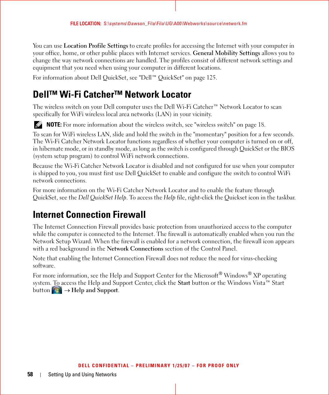 58 Setting Up and Using NetworksFILE LOCATION:  S:\systems\Dawson_Fila\Fila\UG\A00\Webworks\source\network.fmDELL CONFIDENTIAL – PRELIMINARY 1/25/07 – FOR PROOF ONLYYou can use Location Profile Settings to create profiles for accessing the Internet with your computer in your office, home, or other public places with Internet services. General Mobility Settings allows you to change the way network connections are handled. The profiles consist of different network settings and equipment that you need when using your computer in different locations.For information about Dell QuickSet, see &quot;Dell™ QuickSet&quot; on page 125.Dell™ Wi-Fi Catcher™ Network LocatorThe wireless switch on your Dell computer uses the Dell Wi-Fi Catcher™ Network Locator to scan specifically for WiFi wireless local area networks (LAN) in your vicinity.  NOTE: For more information about the wireless switch, see &quot;wireless switch&quot; on page 18.To scan for WiFi wireless LAN, slide and hold the switch in the &quot;momentary&quot; position for a few seconds. The Wi-Fi Catcher Network Locator functions regardless of whether your computer is turned on or off, in hibernate mode, or in standby mode, as long as the switch is configured through QuickSet or the BIOS (system setup program) to control WiFi network connections. Because the Wi-Fi Catcher Network Locator is disabled and not configured for use when your computer is shipped to you, you must first use Dell QuickSet to enable and configure the switch to control WiFi network connections.For more information on the Wi-Fi Catcher Network Locator and to enable the feature through QuickSet, see the Dell QuickSet Help. To access the Help file, right-click the Quickset icon in the taskbar.Internet Connection FirewallThe Internet Connection Firewall provides basic protection from unauthorized access to the computer while the computer is connected to the Internet. The firewall is automatically enabled when you run the Network Setup Wizard. When the firewall is enabled for a network connection, the firewall icon appears with a red background in the Network Connections section of the Control Panel. Note that enabling the Internet Connection Firewall does not reduce the need for virus-checking software.For more information, see the Help and Support Center for the Microsoft® Windows® XP operating system. To access the Help and Support Center, click the Start button or the Windows Vista™ Start button   → Help and Support.