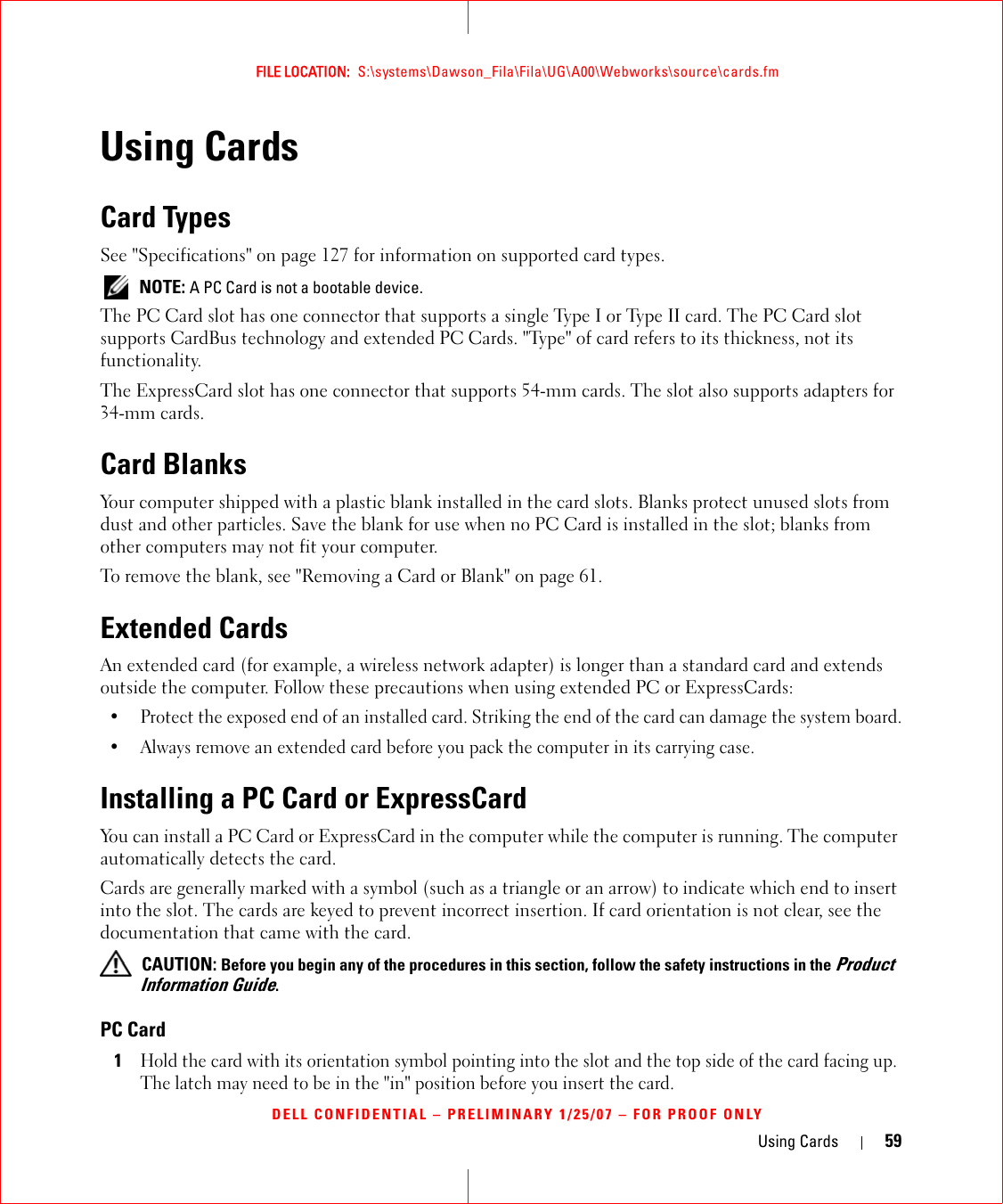 Using Cards 59FILE LOCATION:  S:\systems\Dawson_Fila\Fila\UG\A00\Webworks\source\cards.fmDELL CONFIDENTIAL – PRELIMINARY 1/25/07 – FOR PROOF ONLYUsing CardsCard TypesSee &quot;Specifications&quot; on page 127 for information on supported card types. NOTE: A PC Card is not a bootable device.The PC Card slot has one connector that supports a single Type I or Type II card. The PC Card slot supports CardBus technology and extended PC Cards. &quot;Type&quot; of card refers to its thickness, not its functionality.The ExpressCard slot has one connector that supports 54-mm cards. The slot also supports adapters for 34-mm cards.Card BlanksYour computer shipped with a plastic blank installed in the card slots. Blanks protect unused slots from dust and other particles. Save the blank for use when no PC Card is installed in the slot; blanks from other computers may not fit your computer.To remove the blank, see &quot;Removing a Card or Blank&quot; on page 61.Extended CardsAn extended card (for example, a wireless network adapter) is longer than a standard card and extends outside the computer. Follow these precautions when using extended PC or ExpressCards:• Protect the exposed end of an installed card. Striking the end of the card can damage the system board.• Always remove an extended card before you pack the computer in its carrying case.Installing a PC Card or ExpressCardYou can install a PC Card or ExpressCard in the computer while the computer is running. The computer automatically detects the card.Cards are generally marked with a symbol (such as a triangle or an arrow) to indicate which end to insert into the slot. The cards are keyed to prevent incorrect insertion. If card orientation is not clear, see the documentation that came with the card.  CAUTION: Before you begin any of the procedures in this section, follow the safety instructions in the Product Information Guide.PC Card1Hold the card with its orientation symbol pointing into the slot and the top side of the card facing up. The latch may need to be in the &quot;in&quot; position before you insert the card.