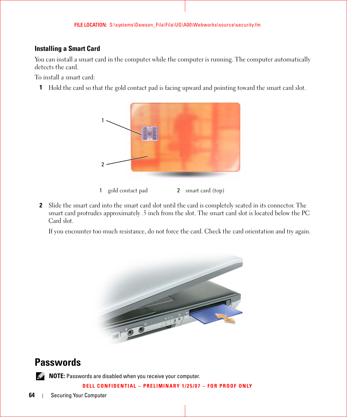 64 Securing Your ComputerFILE LOCATION:  S:\systems\Dawson_Fila\Fila\UG\A00\Webworks\source\security.fmDELL CONFIDENTIAL – PRELIMINARY 1/25/07 – FOR PROOF ONLYInstalling a Smart CardYou can install a smart card in the computer while the computer is running. The computer automatically detects the card.To install a smart card:1Hold the card so that the gold contact pad is facing upward and pointing toward the smart card slot.2Slide the smart card into the smart card slot until the card is completely seated in its connector. The smart card protrudes approximately .5 inch from the slot. The smart card slot is located below the PC Card slot.If you encounter too much resistance, do not force the card. Check the card orientation and try again.Passwords NOTE: Passwords are disabled when you receive your computer.1gold contact pad 2smart card (top)12