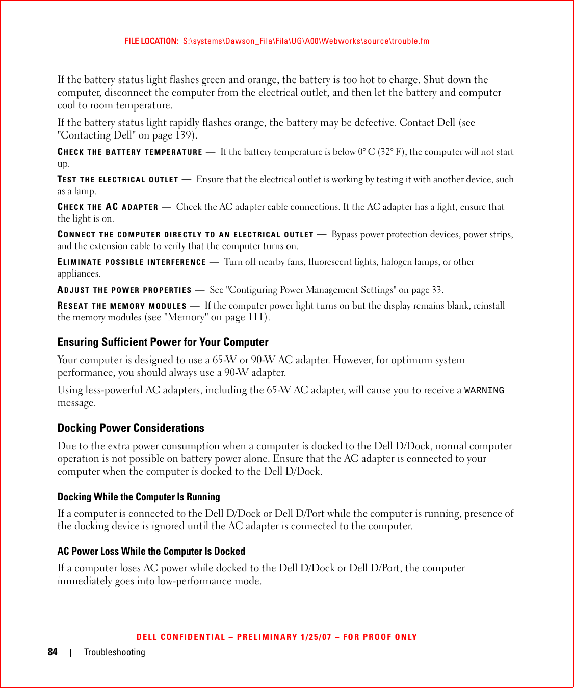 84 TroubleshootingFILE LOCATION:  S:\systems\Dawson_Fila\Fila\UG\A00\Webworks\source\trouble.fmDELL CONFIDENTIAL – PRELIMINARY 1/25/07 – FOR PROOF ONLYIf the battery status light flashes green and orange, the battery is too hot to charge. Shut down the computer, disconnect the computer from the electrical outlet, and then let the battery and computer cool to room temperature.If the battery status light rapidly flashes orange, the battery may be defective. Contact Dell (see &quot;Contacting Dell&quot; on page 139).CHECK THE BATTERY TEMPERATURE —If the battery temperature is below 0° C (32° F), the computer will not start up.TEST THE ELECTRICAL OUTLET —Ensure that the electrical outlet is working by testing it with another device, such as a lamp.CHECK THE AC ADAPTER —Check the AC adapter cable connections. If the AC adapter has a light, ensure that the light is on.CONNECT THE COMPUTER DIRECTLY TO AN ELECTRICAL OUTLET —Bypass power protection devices, power strips, and the extension cable to verify that the computer turns on.ELIMINATE POSSIBLE INTERFERENCE —Turn off nearby fans, fluorescent lights, halogen lamps, or other appliances.ADJUST THE POWER PROPERTIES —See &quot;Configuring Power Management Settings&quot; on page 33.RESEAT THE MEMORY MODULES —If the computer power light turns on but the display remains blank, reinstall the memory modules (see &quot;Memory&quot; on page 111).Ensuring Sufficient Power for Your ComputerYour computer is designed to use a 65-W or 90-W AC adapter. However, for optimum system performance, you should always use a 90-W adapter.Using less-powerful AC adapters, including the 65-W AC adapter, will cause you to receive a WARNING message.Docking Power ConsiderationsDue to the extra power consumption when a computer is docked to the Dell D/Dock, normal computer operation is not possible on battery power alone. Ensure that the AC adapter is connected to your computer when the computer is docked to the Dell D/Dock.Docking While the Computer Is RunningIf a computer is connected to the Dell D/Dock or Dell D/Port while the computer is running, presence of the docking device is ignored until the AC adapter is connected to the computer.AC Power Loss While the Computer Is DockedIf a computer loses AC power while docked to the Dell D/Dock or Dell D/Port, the computer immediately goes into low-performance mode.