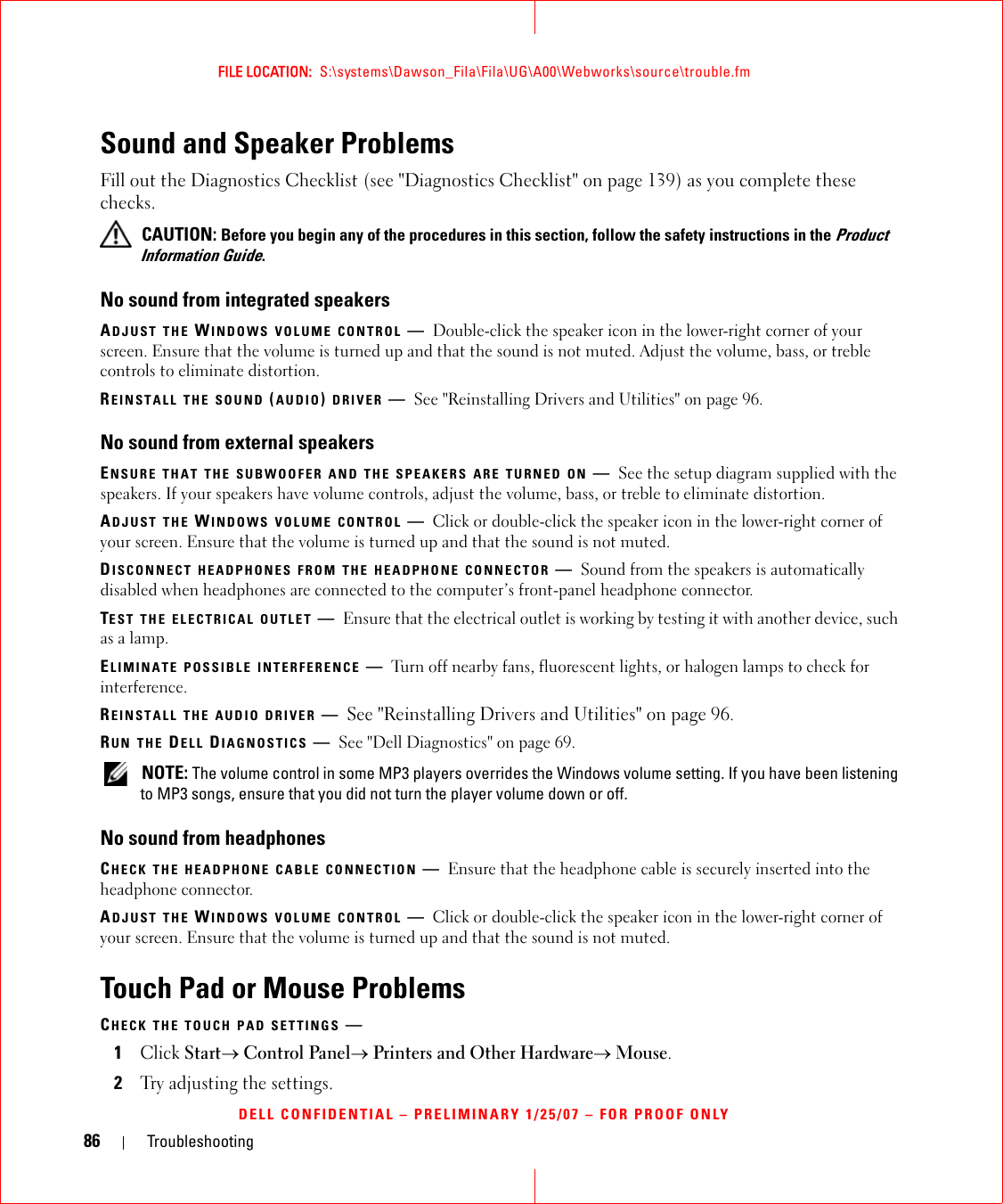 86 TroubleshootingFILE LOCATION:  S:\systems\Dawson_Fila\Fila\UG\A00\Webworks\source\trouble.fmDELL CONFIDENTIAL – PRELIMINARY 1/25/07 – FOR PROOF ONLYSound and Speaker ProblemsFill out the Diagnostics Checklist (see &quot;Diagnostics Checklist&quot; on page 139) as you complete these checks. CAUTION: Before you begin any of the procedures in this section, follow the safety instructions in the Product Information Guide.No sound from integrated speakersADJUST THE WINDOWS VOLUME CONTROL —Double-click the speaker icon in the lower-right corner of your screen. Ensure that the volume is turned up and that the sound is not muted. Adjust the volume, bass, or treble controls to eliminate distortion.REINSTALL THE SOUND (AUDIO) DRIVER —See &quot;Reinstalling Drivers and Utilities&quot; on page 96.No sound from external speakersENSURE THAT THE SUBWOOFER AND THE SPEAKERS ARE TURNED ON —See the setup diagram supplied with the speakers. If your speakers have volume controls, adjust the volume, bass, or treble to eliminate distortion.ADJUST THE WINDOWS VOLUME CONTROL —Click or double-click the speaker icon in the lower-right corner of your screen. Ensure that the volume is turned up and that the sound is not muted.DISCONNECT HEADPHONES FROM THE HEADPHONE CONNECTOR —Sound from the speakers is automatically disabled when headphones are connected to the computer’s front-panel headphone connector.TEST THE ELECTRICAL OUTLET —Ensure that the electrical outlet is working by testing it with another device, such as a lamp.ELIMINATE POSSIBLE INTERFERENCE —Turn off nearby fans, fluorescent lights, or halogen lamps to check for interference.REINSTALL THE AUDIO DRIVER —See &quot;Reinstalling Drivers and Utilities&quot; on page 96. RUN THE DELL DIAGNOSTICS —See &quot;Dell Diagnostics&quot; on page 69. NOTE: The volume control in some MP3 players overrides the Windows volume setting. If you have been listening to MP3 songs, ensure that you did not turn the player volume down or off.No sound from headphonesCHECK THE HEADPHONE CABLE CONNECTION —Ensure that the headphone cable is securely inserted into the headphone connector.ADJUST THE WINDOWS VOLUME CONTROL —Click or double-click the speaker icon in the lower-right corner of your screen. Ensure that the volume is turned up and that the sound is not muted.Touch Pad or Mouse ProblemsCHECK THE TOUCH PAD SETTINGS —1Click Start→ Control Panel→ Printers and Other Hardware→ Mouse.2Try adjusting the settings.