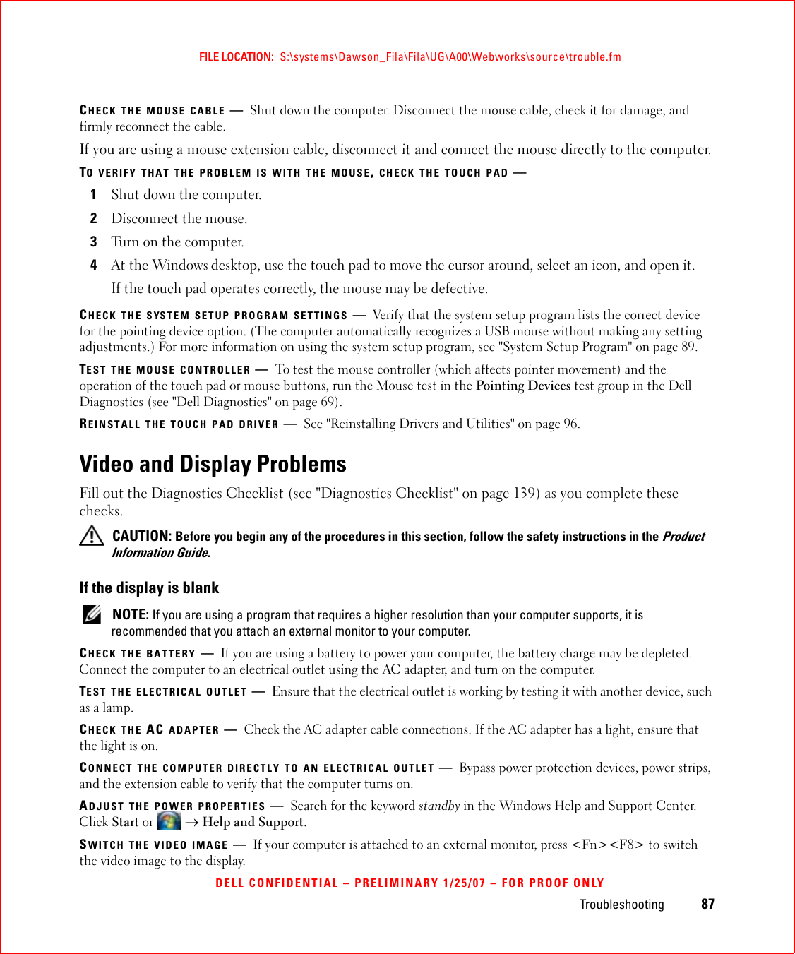 Troubleshooting 87FILE LOCATION:  S:\systems\Dawson_Fila\Fila\UG\A00\Webworks\source\trouble.fmDELL CONFIDENTIAL – PRELIMINARY 1/25/07 – FOR PROOF ONLYCHECK THE MOUSE CABLE —Shut down the computer. Disconnect the mouse cable, check it for damage, and firmly reconnect the cable.If you are using a mouse extension cable, disconnect it and connect the mouse directly to the computer.TO VERIFY THAT THE PROBLEM IS WITH THE MOUSE, CHECK THE TOUCH PAD —1Shut down the computer.2Disconnect the mouse.3Turn on the computer. 4At the Windows desktop, use the touch pad to move the cursor around, select an icon, and open it.If the touch pad operates correctly, the mouse may be defective.CHECK THE SYSTEM SETUP PROGRAM SETTINGS —Verify that the system setup program lists the correct device for the pointing device option. (The computer automatically recognizes a USB mouse without making any setting adjustments.) For more information on using the system setup program, see &quot;System Setup Program&quot; on page 89.TEST THE MOUSE CONTROLLER —To test the mouse controller (which affects pointer movement) and the operation of the touch pad or mouse buttons, run the Mouse test in the Pointing Devices test group in the Dell Diagnostics (see &quot;Dell Diagnostics&quot; on page 69).REINSTALL THE TOUCH PAD DRIVER —See &quot;Reinstalling Drivers and Utilities&quot; on page 96.Video and Display ProblemsFill out the Diagnostics Checklist (see &quot;Diagnostics Checklist&quot; on page 139) as you complete these checks. CAUTION: Before you begin any of the procedures in this section, follow the safety instructions in the Product Information Guide.If the display is blank NOTE: If you are using a program that requires a higher resolution than your computer supports, it is recommended that you attach an external monitor to your computer.CHECK THE BATTERY —If you are using a battery to power your computer, the battery charge may be depleted. Connect the computer to an electrical outlet using the AC adapter, and turn on the computer.TEST THE ELECTRICAL OUTLET —Ensure that the electrical outlet is working by testing it with another device, such as a lamp.CHECK THE AC ADAPTER —Check the AC adapter cable connections. If the AC adapter has a light, ensure that the light is on.CONNECT THE COMPUTER DIRECTLY TO AN ELECTRICAL OUTLET —Bypass power protection devices, power strips, and the extension cable to verify that the computer turns on.ADJUST THE POWER PROPERTIES —Search for the keyword standby in the Windows Help and Support Center. Click Start or  → Help and Support.SWITCH THE VIDEO IMAGE —If your computer is attached to an external monitor, press &lt;Fn&gt;&lt;F8&gt; to switch the video image to the display.