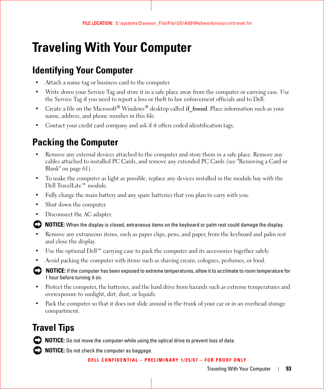 Traveling With Your Computer 93FILE LOCATION:  S:\systems\Dawson_Fila\Fila\UG\A00\Webworks\source\travel.fmDELL CONFIDENTIAL – PRELIMINARY 1/25/07 – FOR PROOF ONLYTraveling With Your ComputerIdentifying Your Computer• Attach a name tag or business card to the computer.• Write down your Service Tag and store it in a safe place away from the computer or carrying case. Use the Service Tag if you need to report a loss or theft to law enforcement officials and to Dell.• Create a file on the Microsoft® Windows® desktop called if_found. Place information such as your name, address, and phone number in this file.• Contact your credit card company and ask if it offers coded identification tags.Packing the Computer• Remove any external devices attached to the computer and store them in a safe place. Remove any cables attached to installed PC Cards, and remove any extended PC Cards (see &quot;Removing a Card or Blank&quot; on page 61).• To make the computer as light as possible, replace any devices installed in the module bay with the Dell TravelLite™ module.• Fully charge the main battery and any spare batteries that you plan to carry with you.• Shut down the computer.• Disconnect the AC adapter. NOTICE: When the display is closed, extraneous items on the keyboard or palm rest could damage the display.• Remove any extraneous items, such as paper clips, pens, and paper, from the keyboard and palm rest and close the display.• Use the optional Dell™ carrying case to pack the computer and its accessories together safely.• Avoid packing the computer with items such as shaving cream, colognes, perfumes, or food. NOTICE: If the computer has been exposed to extreme temperatures, allow it to acclimate to room temperature for 1 hour before turning it on.• Protect the computer, the batteries, and the hard drive from hazards such as extreme temperatures and overexposure to sunlight, dirt, dust, or liquids.• Pack the computer so that it does not slide around in the trunk of your car or in an overhead storage compartment.Travel Tips NOTICE: Do not move the computer while using the optical drive to prevent loss of data. NOTICE: Do not check the computer as baggage.