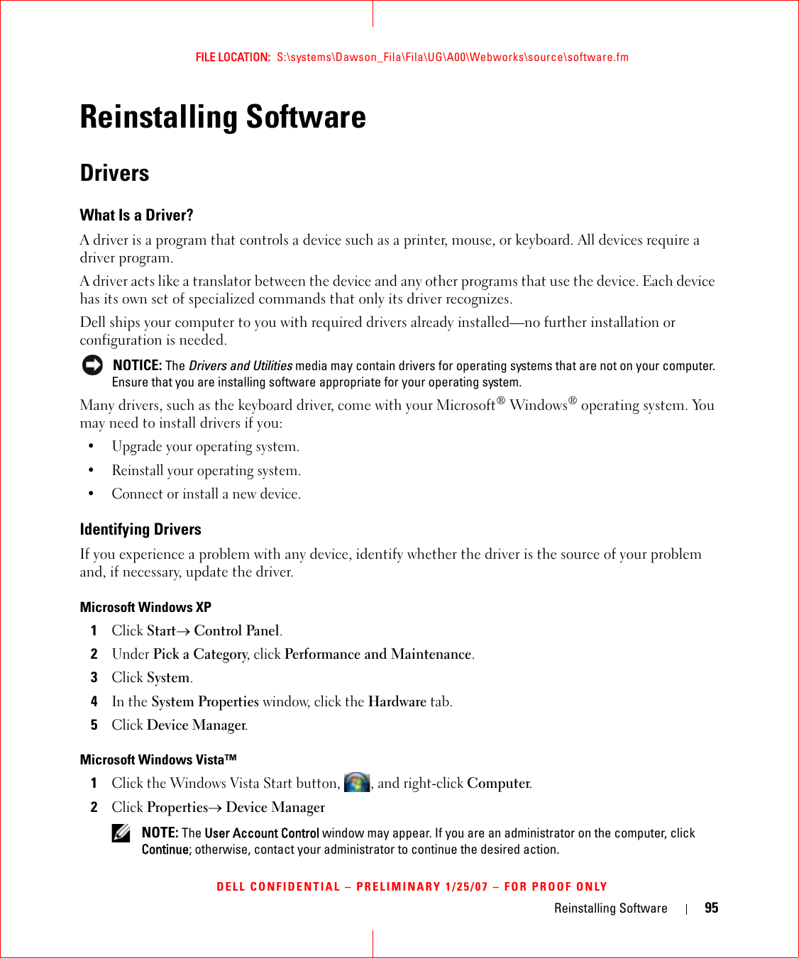 Reinstalling Software 95FILE LOCATION:  S:\systems\Dawson_Fila\Fila\UG\A00\Webworks\source\software.fmDELL CONFIDENTIAL – PRELIMINARY 1/25/07 – FOR PROOF ONLYReinstalling SoftwareDriversWhat Is a Driver?A driver is a program that controls a device such as a printer, mouse, or keyboard. All devices require a driver program.A driver acts like a translator between the device and any other programs that use the device. Each device has its own set of specialized commands that only its driver recognizes.Dell ships your computer to you with required drivers already installed—no further installation or configuration is needed. NOTICE: The Drivers and Utilities media may contain drivers for operating systems that are not on your computer. Ensure that you are installing software appropriate for your operating system.Many drivers, such as the keyboard driver, come with your Microsoft® Windows® operating system. You may need to install drivers if you:• Upgrade your operating system.• Reinstall your operating system.• Connect or install a new device.Identifying DriversIf you experience a problem with any device, identify whether the driver is the source of your problem and, if necessary, update the driver.Microsoft Windows XP1Click Start→ Control Panel.2Under Pick a Category, click Performance and Maintenance.3Click System.4In the System Properties window, click the Hardware tab.5Click Device Manager.Microsoft Windows Vista™1Click the Windows Vista Start button,  , and right-click Computer.2Click Properties→ Device Manager NOTE: The User Account Control window may appear. If you are an administrator on the computer, click Continue; otherwise, contact your administrator to continue the desired action.