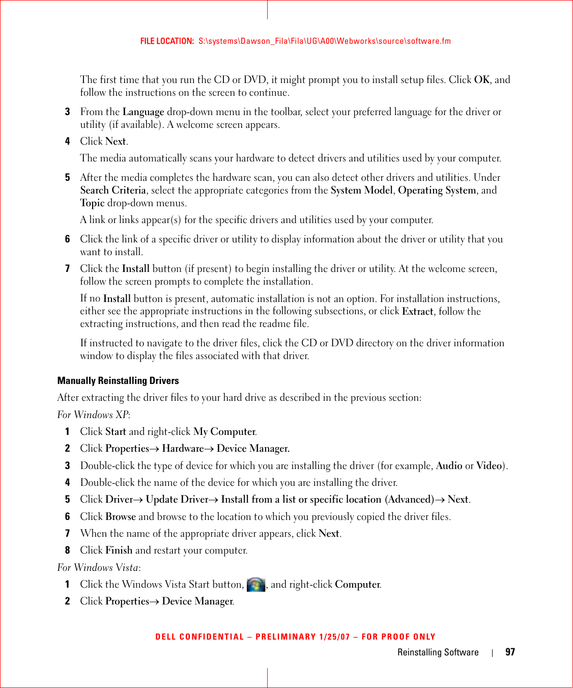 Reinstalling Software 97FILE LOCATION:  S:\systems\Dawson_Fila\Fila\UG\A00\Webworks\source\software.fmDELL CONFIDENTIAL – PRELIMINARY 1/25/07 – FOR PROOF ONLYThe first time that you run the CD or DVD, it might prompt you to install setup files. Click OK, and follow the instructions on the screen to continue.3From the Language drop-down menu in the toolbar, select your preferred language for the driver or utility (if available). A welcome screen appears.4Click Next. The media automatically scans your hardware to detect drivers and utilities used by your computer.5After the media completes the hardware scan, you can also detect other drivers and utilities. Under Search Criteria, select the appropriate categories from the System Model, Operating System, and Topic drop-down menus.A link or links appear(s) for the specific drivers and utilities used by your computer.6Click the link of a specific driver or utility to display information about the driver or utility that you want to install.7Click the Install button (if present) to begin installing the driver or utility. At the welcome screen, follow the screen prompts to complete the installation.If no Install button is present, automatic installation is not an option. For installation instructions, either see the appropriate instructions in the following subsections, or click Extract, follow the extracting instructions, and then read the readme file.If instructed to navigate to the driver files, click the CD or DVD directory on the driver information window to display the files associated with that driver.Manually Reinstalling Drivers After extracting the driver files to your hard drive as described in the previous section:For Windows XP:1Click Start and right-click My Computer.2Click Properties→ Hardware→ Device Manager.3Double-click the type of device for which you are installing the driver (for example, Audio or Video).4Double-click the name of the device for which you are installing the driver.5Click Driver→ Update Driver→ Install from a list or specific location (Advanced)→ Next.6Click Browse and browse to the location to which you previously copied the driver files.7When the name of the appropriate driver appears, click Next.8Click Finish and restart your computer.For Windows Vista:1Click the Windows Vista Start button,  , and right-click Computer.2Click Properties→ Device Manager.