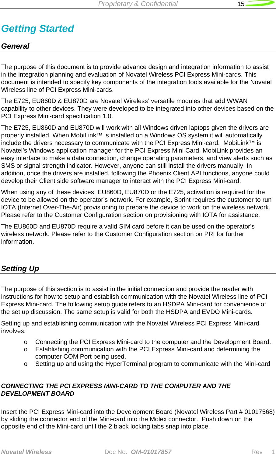  Proprietary &amp; Confidential   15   Novatel Wireless   Doc No.  OM-01017857                              Rev     1  Getting Started      General        The purpose of this document is to provide advance design and integration information to assist in the integration planning and evaluation of Novatel Wireless PCI Express Mini-cards. This document is intended to specify key components of the integration tools available for the Novatel Wireless line of PCI Express Mini-cards. The E725, EU860D &amp; EU870D are Novatel Wireless’ versatile modules that add WWAN capability to other devices. They were developed to be integrated into other devices based on the PCI Express Mini-card specification 1.0.   The E725, EU860D and EU870D will work with all Windows driven laptops given the drivers are properly installed. When MobiLink™ is installed on a Windows OS system it will automatically include the drivers necessary to communicate with the PCI Express Mini-card.  MobiLink™ is Novatel’s Windows application manager for the PCI Express Mini Card. MobiLink provides an easy interface to make a data connection, change operating parameters, and view alerts such as SMS or signal strength indicator. However, anyone can still install the drivers manually. In addition, once the drivers are installed, following the Phoenix Client API functions, anyone could develop their Client side software manager to interact with the PCI Express Mini-card. When using any of these devices, EU860D, EU870D or the E725, activation is required for the device to be allowed on the operator’s network. For example, Sprint requires the customer to run IOTA (Internet Over-The-Air) provisioning to prepare the device to work on the wireless network. Please refer to the Customer Configuration section on provisioning with IOTA for assistance. The EU860D and EU870D require a valid SIM card before it can be used on the operator’s wireless network. Please refer to the Customer Configuration section on PRI for further information.   Setting Up The purpose of this section is to assist in the initial connection and provide the reader with instructions for how to setup and establish communication with the Novatel Wireless line of PCI Express Mini-card. The following setup guide refers to an HSDPA Mini-card for convenience of the set up discussion. The same setup is valid for both the HSDPA and EVDO Mini-cards.  Setting up and establishing communication with the Novatel Wireless PCI Express Mini-card involves: o  Connecting the PCI Express Mini-card to the computer and the Development Board. o  Establishing communication with the PCI Express Mini-card and determining the computer COM Port being used. o  Setting up and using the HyperTerminal program to communicate with the Mini-card     CONNECTING THE PCI EXPRESS MINI-CARD TO THE COMPUTER AND THE DEVELOPMENT BOARD  Insert the PCI Express Mini-card into the Development Board (Novatel Wireless Part # 01017568) by sliding the connector end of the Mini-card into the Molex connector.  Push down on the opposite end of the Mini-card until the 2 black locking tabs snap into place. 