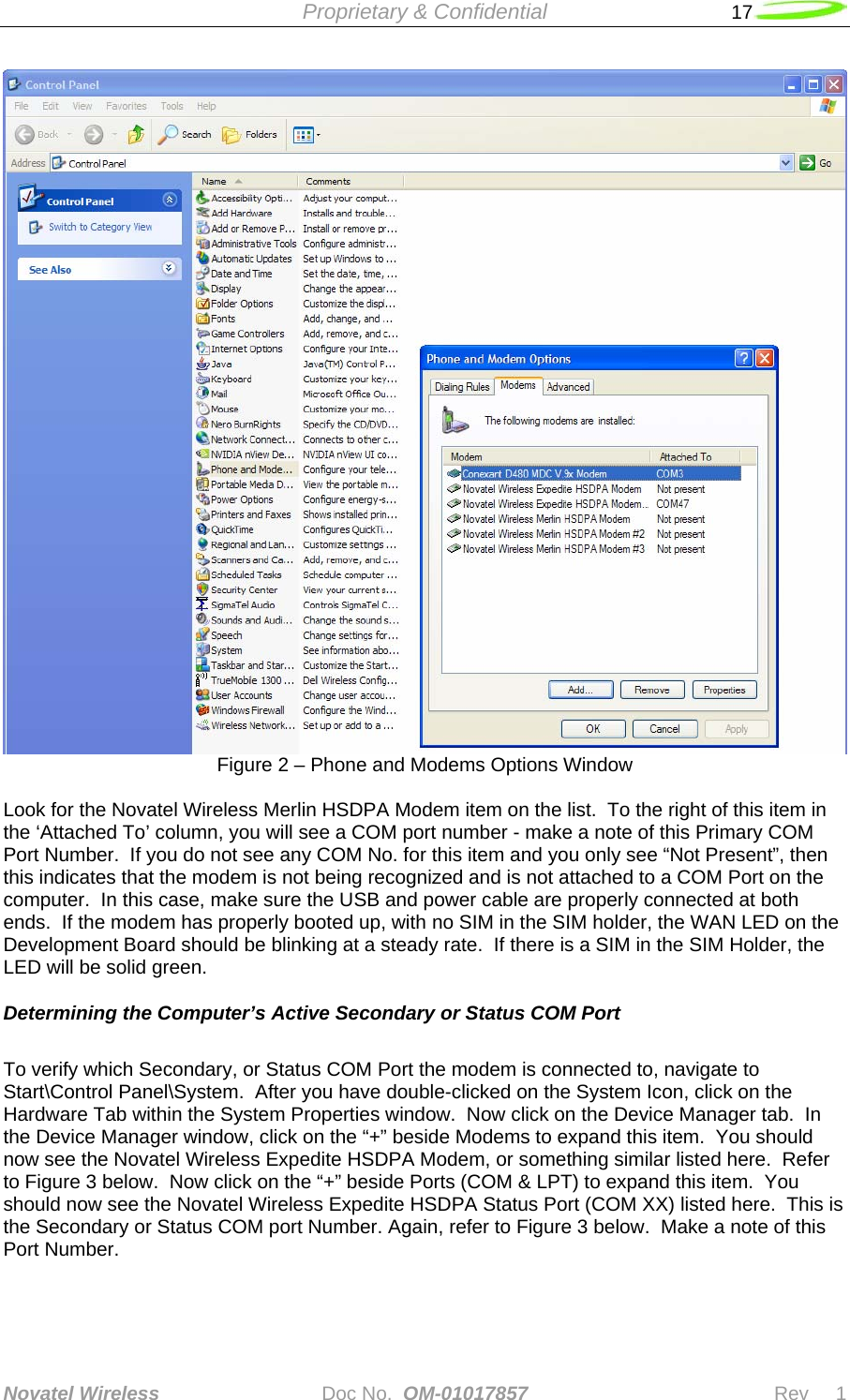  Proprietary &amp; Confidential   17   Novatel Wireless   Doc No.  OM-01017857                              Rev     1   Figure 2 – Phone and Modems Options Window  Look for the Novatel Wireless Merlin HSDPA Modem item on the list.  To the right of this item in the ‘Attached To’ column, you will see a COM port number - make a note of this Primary COM Port Number.  If you do not see any COM No. for this item and you only see “Not Present”, then this indicates that the modem is not being recognized and is not attached to a COM Port on the computer.  In this case, make sure the USB and power cable are properly connected at both ends.  If the modem has properly booted up, with no SIM in the SIM holder, the WAN LED on the Development Board should be blinking at a steady rate.  If there is a SIM in the SIM Holder, the LED will be solid green.  Determining the Computer’s Active Secondary or Status COM Port  To verify which Secondary, or Status COM Port the modem is connected to, navigate to Start\Control Panel\System.  After you have double-clicked on the System Icon, click on the Hardware Tab within the System Properties window.  Now click on the Device Manager tab.  In the Device Manager window, click on the “+” beside Modems to expand this item.  You should now see the Novatel Wireless Expedite HSDPA Modem, or something similar listed here.  Refer to Figure 3 below.  Now click on the “+” beside Ports (COM &amp; LPT) to expand this item.  You should now see the Novatel Wireless Expedite HSDPA Status Port (COM XX) listed here.  This is the Secondary or Status COM port Number. Again, refer to Figure 3 below.  Make a note of this Port Number.  