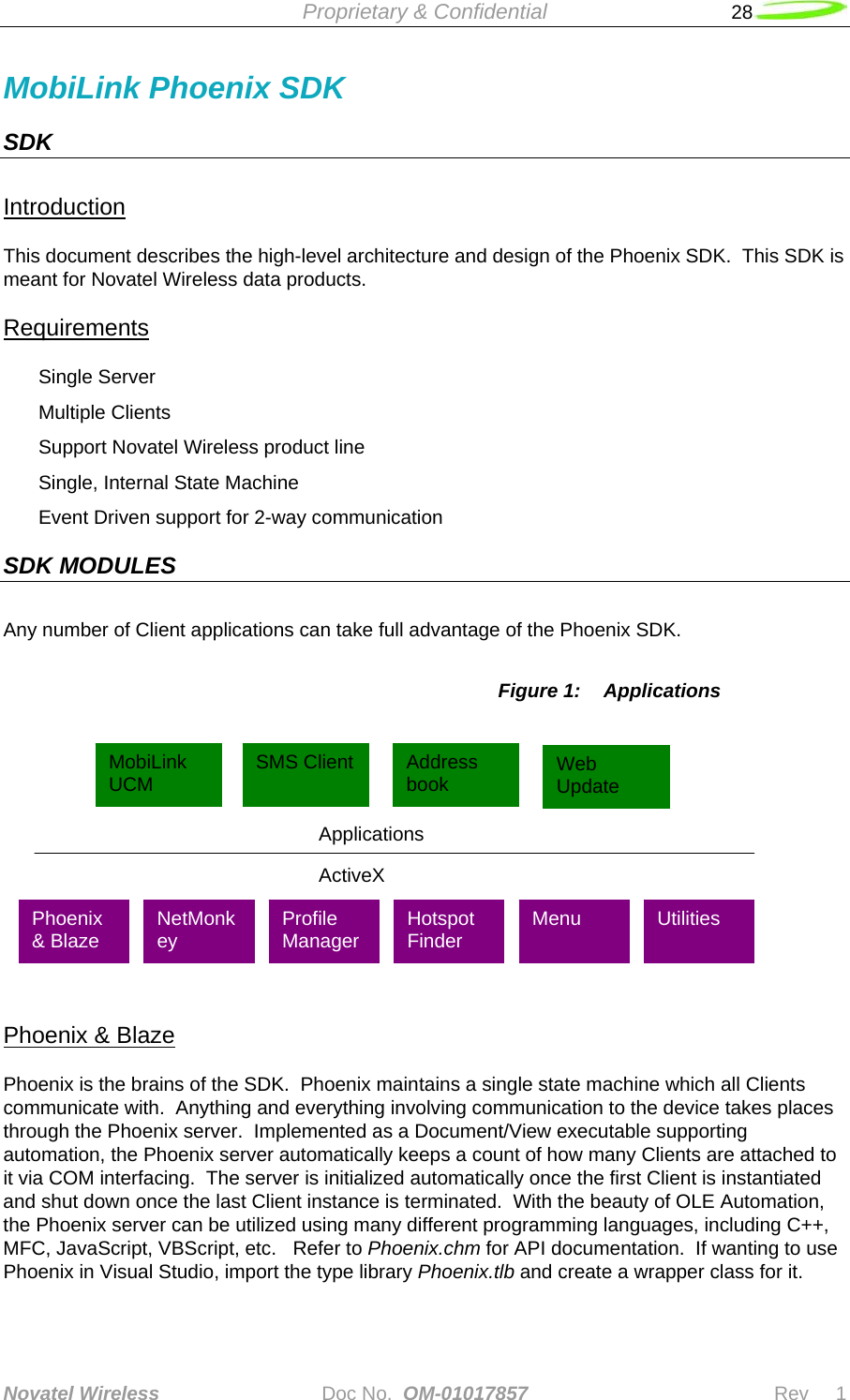  Proprietary &amp; Confidential   28   Novatel Wireless   Doc No.  OM-01017857                              Rev     1  MobiLink Phoenix SDK SDK  Introduction This document describes the high-level architecture and design of the Phoenix SDK.  This SDK is meant for Novatel Wireless data products. Requirements Single Server Multiple Clients Support Novatel Wireless product line Single, Internal State Machine Event Driven support for 2-way communication SDK MODULES Any number of Client applications can take full advantage of the Phoenix SDK.  Figure 1:  Applications   Phoenix &amp; Blaze Phoenix is the brains of the SDK.  Phoenix maintains a single state machine which all Clients communicate with.  Anything and everything involving communication to the device takes places through the Phoenix server.  Implemented as a Document/View executable supporting automation, the Phoenix server automatically keeps a count of how many Clients are attached to it via COM interfacing.  The server is initialized automatically once the first Client is instantiated and shut down once the last Client instance is terminated.  With the beauty of OLE Automation, the Phoenix server can be utilized using many different programming languages, including C++, MFC, JavaScript, VBScript, etc.   Refer to Phoenix.chm for API documentation.  If wanting to use Phoenix in Visual Studio, import the type library Phoenix.tlb and create a wrapper class for it.  Applications ActiveX MobiLink UCM  SMS Client  Address book  Web Update Profile Manager  Hotspot Finder  Menu  Utilities  NetMonkey Phoenix &amp; Blaze 