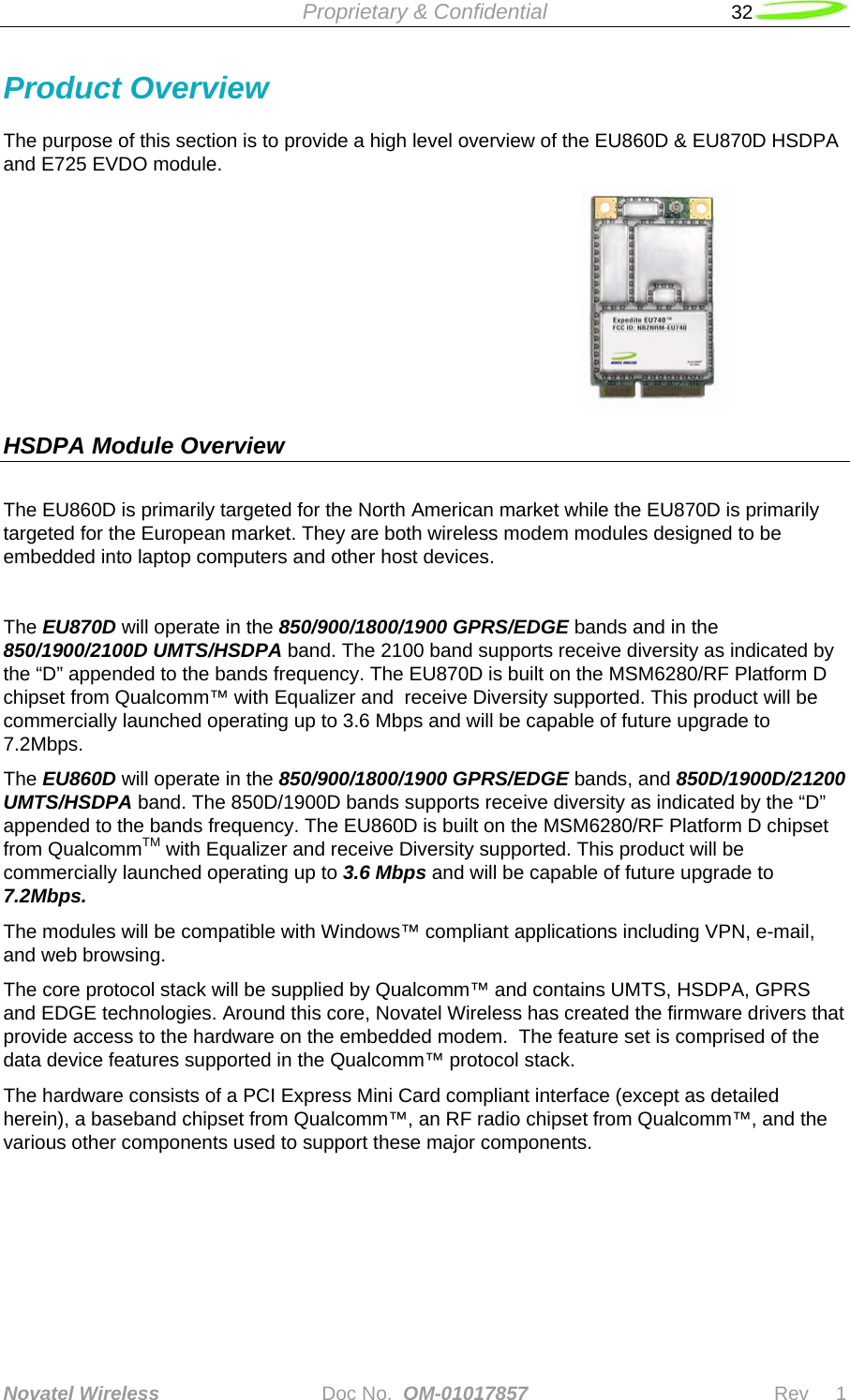  Proprietary &amp; Confidential   32   Novatel Wireless   Doc No.  OM-01017857                              Rev     1  Product Overview The purpose of this section is to provide a high level overview of the EU860D &amp; EU870D HSDPA and E725 EVDO module.                                HSDPA Module Overview     The EU860D is primarily targeted for the North American market while the EU870D is primarily targeted for the European market. They are both wireless modem modules designed to be embedded into laptop computers and other host devices.  The EU870D will operate in the 850/900/1800/1900 GPRS/EDGE bands and in the 850/1900/2100D UMTS/HSDPA band. The 2100 band supports receive diversity as indicated by the “D” appended to the bands frequency. The EU870D is built on the MSM6280/RF Platform D chipset from Qualcomm™ with Equalizer and  receive Diversity supported. This product will be commercially launched operating up to 3.6 Mbps and will be capable of future upgrade to 7.2Mbps.  The EU860D will operate in the 850/900/1800/1900 GPRS/EDGE bands, and 850D/1900D/21200 UMTS/HSDPA band. The 850D/1900D bands supports receive diversity as indicated by the “D” appended to the bands frequency. The EU860D is built on the MSM6280/RF Platform D chipset from QualcommTM with Equalizer and receive Diversity supported. This product will be commercially launched operating up to 3.6 Mbps and will be capable of future upgrade to 7.2Mbps.  The modules will be compatible with Windows™ compliant applications including VPN, e-mail, and web browsing.  The core protocol stack will be supplied by Qualcomm™ and contains UMTS, HSDPA, GPRS and EDGE technologies. Around this core, Novatel Wireless has created the firmware drivers that provide access to the hardware on the embedded modem.  The feature set is comprised of the data device features supported in the Qualcomm™ protocol stack.  The hardware consists of a PCI Express Mini Card compliant interface (except as detailed herein), a baseband chipset from Qualcomm™, an RF radio chipset from Qualcomm™, and the various other components used to support these major components.          