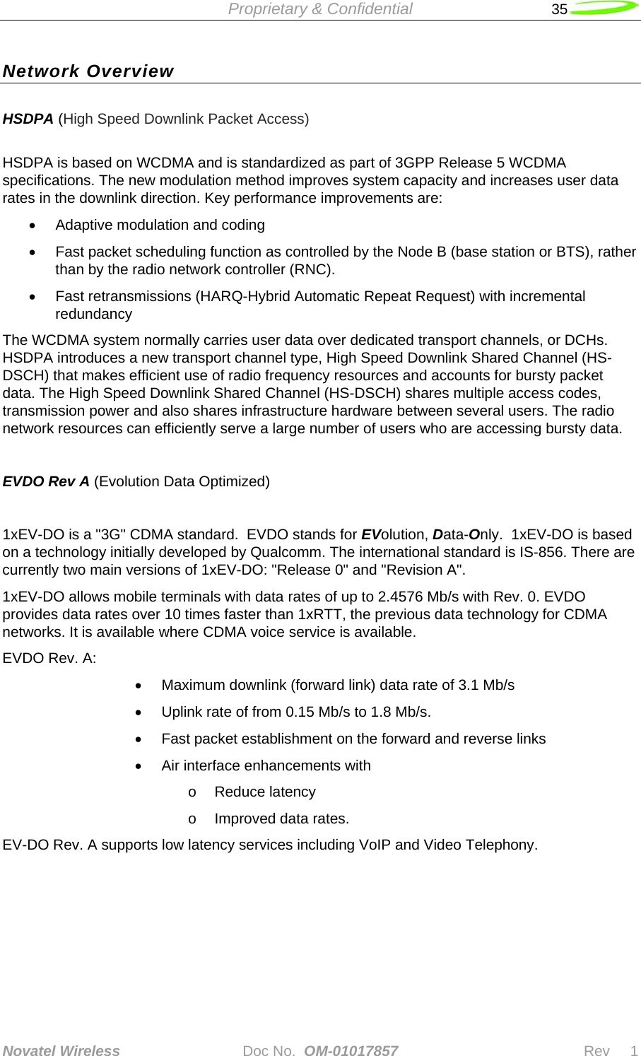  Proprietary &amp; Confidential   35   Novatel Wireless   Doc No.  OM-01017857                              Rev     1  Network Overview HSDPA (High Speed Downlink Packet Access)   HSDPA is based on WCDMA and is standardized as part of 3GPP Release 5 WCDMA specifications. The new modulation method improves system capacity and increases user data rates in the downlink direction. Key performance improvements are: •  Adaptive modulation and coding •  Fast packet scheduling function as controlled by the Node B (base station or BTS), rather than by the radio network controller (RNC). •  Fast retransmissions (HARQ-Hybrid Automatic Repeat Request) with incremental redundancy The WCDMA system normally carries user data over dedicated transport channels, or DCHs. HSDPA introduces a new transport channel type, High Speed Downlink Shared Channel (HS-DSCH) that makes efficient use of radio frequency resources and accounts for bursty packet data. The High Speed Downlink Shared Channel (HS-DSCH) shares multiple access codes, transmission power and also shares infrastructure hardware between several users. The radio network resources can efficiently serve a large number of users who are accessing bursty data.   EVDO Rev A (Evolution Data Optimized)  1xEV-DO is a &quot;3G&quot; CDMA standard.  EVDO stands for EVolution, Data-Only.  1xEV-DO is based on a technology initially developed by Qualcomm. The international standard is IS-856. There are currently two main versions of 1xEV-DO: &quot;Release 0&quot; and &quot;Revision A&quot;.  1xEV-DO allows mobile terminals with data rates of up to 2.4576 Mb/s with Rev. 0. EVDO provides data rates over 10 times faster than 1xRTT, the previous data technology for CDMA networks. It is available where CDMA voice service is available.  EVDO Rev. A:  •  Maximum downlink (forward link) data rate of 3.1 Mb/s •  Uplink rate of from 0.15 Mb/s to 1.8 Mb/s.  •  Fast packet establishment on the forward and reverse links  •  Air interface enhancements with o  Reduce latency  o  Improved data rates. EV-DO Rev. A supports low latency services including VoIP and Video Telephony.      