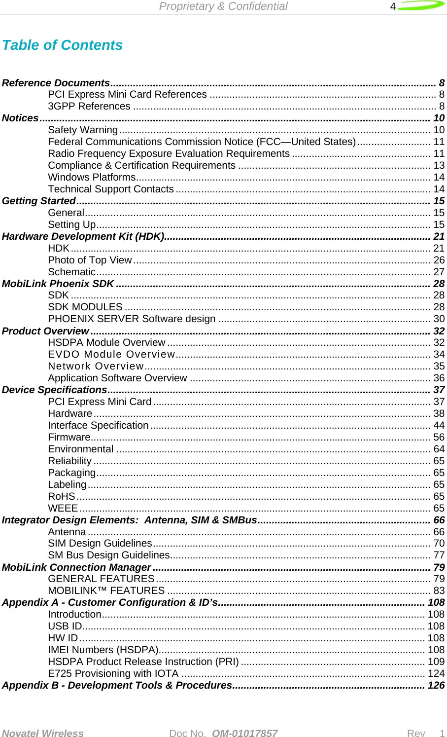  Proprietary &amp; Confidential   4  Novatel Wireless   Doc No.  OM-01017857                              Rev     1  Table of Contents   Reference Documents................................................................................................................... 8 PCI Express Mini Card References ................................................................................ 8 3GPP References ........................................................................................................... 8 Notices.......................................................................................................................................... 10 Safety Warning.............................................................................................................. 10 Federal Communications Commission Notice (FCC—United States).......................... 11 Radio Frequency Exposure Evaluation Requirements ................................................. 11 Compliance &amp; Certification Requirements .................................................................... 13 Windows Platforms........................................................................................................ 14 Technical Support Contacts .......................................................................................... 14 Getting Started............................................................................................................................. 15 General.......................................................................................................................... 15 Setting Up......................................................................................................................15 Hardware Development Kit (HDK).............................................................................................. 21 HDK............................................................................................................................... 21 Photo of Top View......................................................................................................... 26 Schematic...................................................................................................................... 27 MobiLink Phoenix SDK ............................................................................................................... 28 SDK ............................................................................................................................... 28 SDK MODULES ............................................................................................................ 28 PHOENIX SERVER Software design ........................................................................... 30 Product Overview........................................................................................................................ 32 HSDPA Module Overview ............................................................................................. 32 EVDO Module Overview.......................................................................................... 34 Network Overview..................................................................................................... 35 Application Software Overview ..................................................................................... 36 Device Specifications.................................................................................................................. 37 PCI Express Mini Card.................................................................................................. 37 Hardware....................................................................................................................... 38 Interface Specification................................................................................................... 44 Firmware........................................................................................................................56 Environmental ............................................................................................................... 64 Reliability ....................................................................................................................... 65 Packaging...................................................................................................................... 65 Labeling......................................................................................................................... 65 RoHS............................................................................................................................. 65 WEEE............................................................................................................................65 Integrator Design Elements:  Antenna, SIM &amp; SMBus............................................................. 66 Antenna .........................................................................................................................66 SIM Design Guidelines.................................................................................................. 70 SM Bus Design Guidelines............................................................................................ 77 MobiLink Connection Manager .................................................................................................. 79 GENERAL FEATURES................................................................................................. 79 MOBILINK™ FEATURES ............................................................................................. 83 Appendix A - Customer Configuration &amp; ID’s......................................................................... 108 Introduction.................................................................................................................. 108 USB ID......................................................................................................................... 108 HW ID.......................................................................................................................... 108 IMEI Numbers (HSDPA).............................................................................................. 108 HSDPA Product Release Instruction (PRI) ................................................................. 109 E725 Provisioning with IOTA ...................................................................................... 124 Appendix B - Development Tools &amp; Procedures.................................................................... 126 