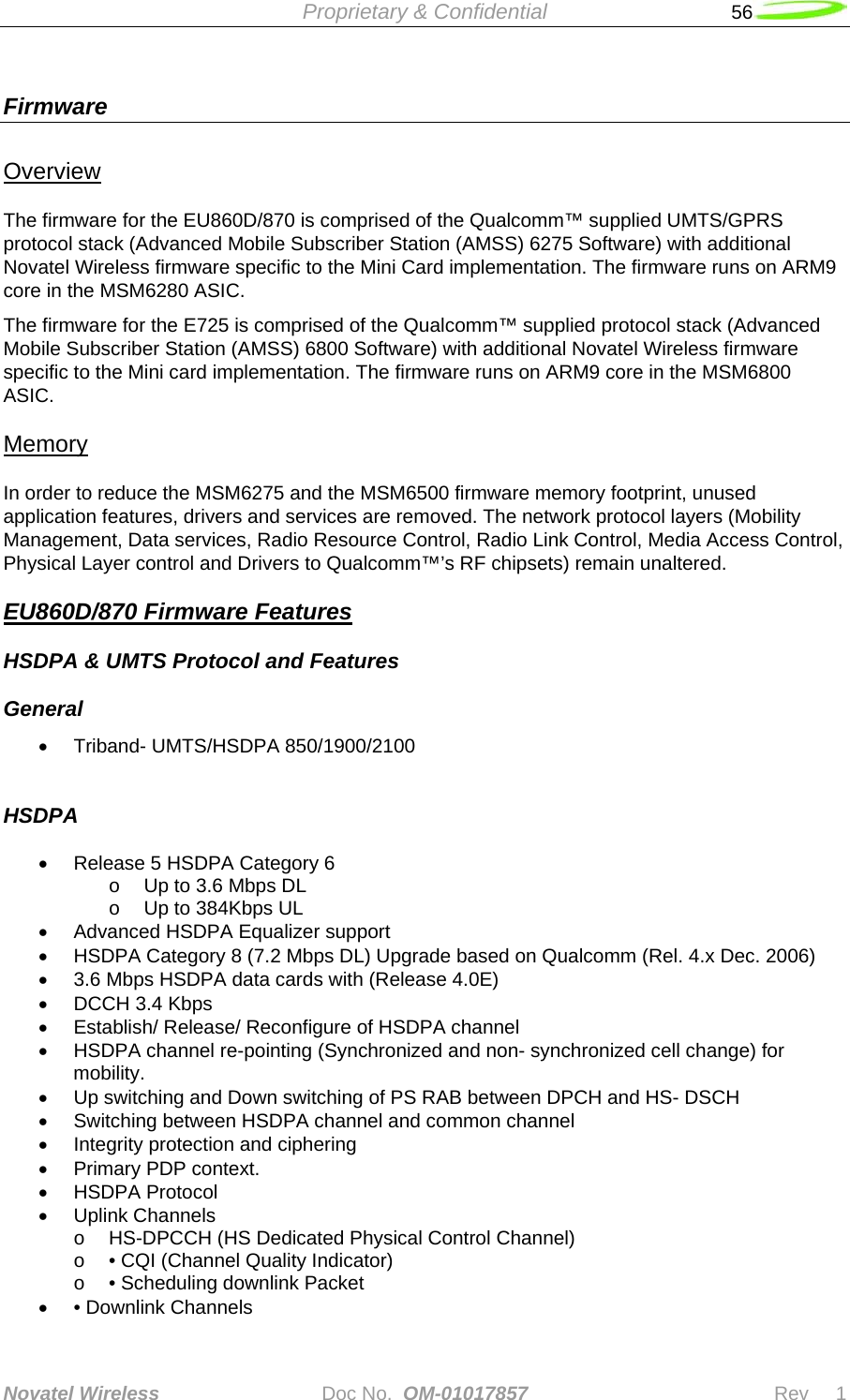  Proprietary &amp; Confidential   56   Novatel Wireless   Doc No.  OM-01017857                              Rev     1  Firmware    Overview The firmware for the EU860D/870 is comprised of the Qualcomm™ supplied UMTS/GPRS protocol stack (Advanced Mobile Subscriber Station (AMSS) 6275 Software) with additional Novatel Wireless firmware specific to the Mini Card implementation. The firmware runs on ARM9 core in the MSM6280 ASIC.  The firmware for the E725 is comprised of the Qualcomm™ supplied protocol stack (Advanced Mobile Subscriber Station (AMSS) 6800 Software) with additional Novatel Wireless firmware specific to the Mini card implementation. The firmware runs on ARM9 core in the MSM6800 ASIC. Memory In order to reduce the MSM6275 and the MSM6500 firmware memory footprint, unused application features, drivers and services are removed. The network protocol layers (Mobility Management, Data services, Radio Resource Control, Radio Link Control, Media Access Control, Physical Layer control and Drivers to Qualcomm™’s RF chipsets) remain unaltered.  EU860D/870 Firmware Features HSDPA &amp; UMTS Protocol and Features  General  • Triband- UMTS/HSDPA 850/1900/2100  HSDPA  •  Release 5 HSDPA Category 6  o  Up to 3.6 Mbps DL  o  Up to 384Kbps UL •  Advanced HSDPA Equalizer support •  HSDPA Category 8 (7.2 Mbps DL) Upgrade based on Qualcomm (Rel. 4.x Dec. 2006) •  3.6 Mbps HSDPA data cards with (Release 4.0E)  •  DCCH 3.4 Kbps •  Establish/ Release/ Reconfigure of HSDPA channel •  HSDPA channel re-pointing (Synchronized and non- synchronized cell change) for mobility. •  Up switching and Down switching of PS RAB between DPCH and HS- DSCH •  Switching between HSDPA channel and common channel •  Integrity protection and ciphering • Primary PDP context. • HSDPA Protocol • Uplink Channels o  HS-DPCCH (HS Dedicated Physical Control Channel) o  • CQI (Channel Quality Indicator) o  • Scheduling downlink Packet • • Downlink Channels 