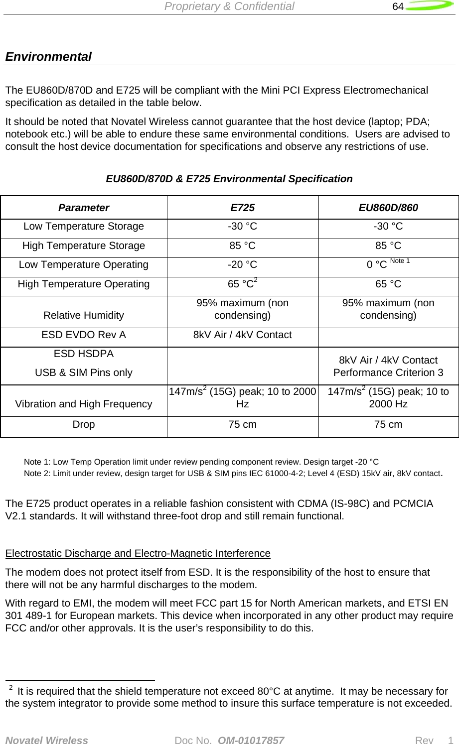  Proprietary &amp; Confidential   64   Novatel Wireless   Doc No.  OM-01017857                              Rev     1  Environmental The EU860D/870D and E725 will be compliant with the Mini PCI Express Electromechanical specification as detailed in the table below. It should be noted that Novatel Wireless cannot guarantee that the host device (laptop; PDA; notebook etc.) will be able to endure these same environmental conditions.  Users are advised to consult the host device documentation for specifications and observe any restrictions of use. EU860D/870D &amp; E725 Environmental Specification Parameter E725 EU860D/860 Low Temperature Storage  -30 °C  -30 °C High Temperature Storage  85 °C  85 °C Low Temperature Operating  -20 °C  0 °C Note 1 High Temperature Operating  65 °C2 65 °C Relative Humidity  95% maximum (non condensing)  95% maximum (non condensing) ESD EVDO Rev A  8kV Air / 4kV Contact   ESD HSDPA  USB &amp; SIM Pins only     8kV Air / 4kV Contact Performance Criterion 3 Vibration and High Frequency  147m/s2(15G) peak; 10 to 2000 Hz  147m/s2 (15G) peak; 10 to 2000 Hz Drop  75 cm  75 cm   Note 1: Low Temp Operation limit under review pending component review. Design target -20 °C  Note 2: Limit under review, design target for USB &amp; SIM pins IEC 61000-4-2; Level 4 (ESD) 15kV air, 8kV contact.  The E725 product operates in a reliable fashion consistent with CDMA (IS-98C) and PCMCIA V2.1 standards. It will withstand three-foot drop and still remain functional.  Electrostatic Discharge and Electro-Magnetic Interference The modem does not protect itself from ESD. It is the responsibility of the host to ensure that there will not be any harmful discharges to the modem.  With regard to EMI, the modem will meet FCC part 15 for North American markets, and ETSI EN 301 489-1 for European markets. This device when incorporated in any other product may require FCC and/or other approvals. It is the user’s responsibility to do this.                                                           2  It is required that the shield temperature not exceed 80°C at anytime.  It may be necessary for the system integrator to provide some method to insure this surface temperature is not exceeded. 