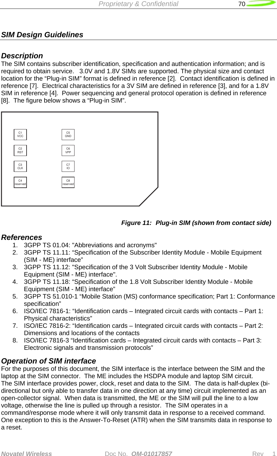  Proprietary &amp; Confidential   70   Novatel Wireless   Doc No.  OM-01017857                              Rev     1  SIM Design Guidelines  Description The SIM contains subscriber identification, specification and authentication information; and is required to obtain service.   3.0V and 1.8V SIMs are supported. The physical size and contact location for the “Plug-in SIM” format is defined in reference [2].  Contact identification is defined in reference [7].  Electrical characteristics for a 3V SIM are defined in reference [3], and for a 1.8V SIM in reference [4].  Power sequencing and general protocol operation is defined in reference [8].  The figure below shows a “Plug-in SIM”.  C1VCC C5GNDC2RST C6VPPC3CLK C7IOC4reserved C8reserved Figure 11:  Plug-in SIM (shown from contact side) References 1.  3GPP TS 01.04: &quot;Abbreviations and acronyms&quot; 2.  3GPP TS 11.11: “Specification of the Subscriber Identity Module - Mobile Equipment (SIM - ME) interface” 3.  3GPP TS 11.12: &quot;Specification of the 3 Volt Subscriber Identity Module - Mobile Equipment (SIM - ME) interface&quot;. 4.  3GPP TS 11.18: “Specification of the 1.8 Volt Subscriber Identity Module - Mobile Equipment (SIM - ME) interface” 5.  3GPP TS 51.010-1 “Mobile Station (MS) conformance specification; Part 1: Conformance specification” 6.  ISO/IEC 7816-1: “Identification cards – Integrated circuit cards with contacts – Part 1: Physical characteristics” 7.  ISO/IEC 7816-2: “Identification cards – Integrated circuit cards with contacts – Part 2: Dimensions and locations of the contacts 8.  ISO/IEC 7816-3 “Identification cards – Integrated circuit cards with contacts – Part 3: Electronic signals and transmission protocols” Operation of SIM interface For the purposes of this document, the SIM interface is the interface between the SIM and the laptop at the SIM connector.  The ME includes the HSDPA module and laptop SIM circuit. The SIM interface provides power, clock, reset and data to the SIM.  The data is half-duplex (bi-directional but only able to transfer data in one direction at any time) circuit implemented as an open-collector signal.  When data is transmitted, the ME or the SIM will pull the line to a low voltage, otherwise the line is pulled up through a resistor.  The SIM operates in a command/response mode where it will only transmit data in response to a received command.  One exception to this is the Answer-To-Reset (ATR) when the SIM transmits data in response to a reset. 