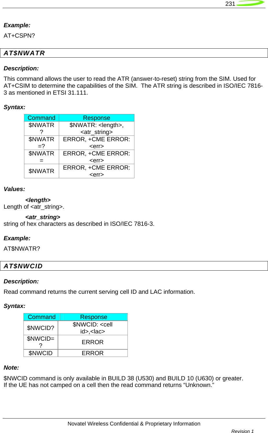   231  Novatel Wireless Confidential &amp; Proprietary Information        Revision 1   Example: AT+CSPN? AT$NWATR Description: This command allows the user to read the ATR (answer-to-reset) string from the SIM. Used for AT+CSIM to determine the capabilities of the SIM.  The ATR string is described in ISO/IEC 7816-3 as mentioned in ETSI 31.111. Syntax: Command  Response $NWATR?  $NWATR: &lt;length&gt;, &lt;atr_string&gt; $NWATR=?  ERROR, +CME ERROR: &lt;err&gt; $NWATR=  ERROR, +CME ERROR: &lt;err&gt; $NWATR  ERROR, +CME ERROR: &lt;err&gt; Values: &lt;length&gt; Length of &lt;atr_string&gt;.  &lt;atr_string&gt; string of hex characters as described in ISO/IEC 7816-3. Example: AT$NWATR? AT$NWCID Description: Read command returns the current serving cell ID and LAC information. Syntax: Command  Response $NWCID?  $NWCID: &lt;cell id&gt;,&lt;lac&gt; $NWCID=?  ERROR $NWCID ERROR Note: $NWCID command is only available in BUILD 38 (U530) and BUILD 10 (U630) or greater. If the UE has not camped on a cell then the read command returns “Unknown.” 