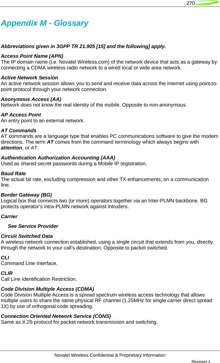   270  Novatel Wireless Confidential &amp; Proprietary Information        Revision 1   Appendix M - Glossary  Abbreviations given in 3GPP TR 21.905 [15] and the following] apply. Access Point Name (APN) The IP domain name (i.e. Novatel Wireless.com) of the network device that acts as a gateway by connecting a CDMA wireless radio network to a wired local or wide area network. Active Network Session An active network session allows you to send and receive data across the Internet using point-to-point protocol through your network connection. Anonymous Access (AA) Network does not know the real identity of the mobile. Opposite to non-anonymous. AP Access Point An entry point to an external network. AT Commands AT commands are a language type that enables PC communications software to give the modem directions. The term AT comes from the command terminology which always begins with attention, or AT. Authentication Authorization Accounting (AAA) Used as shared secret passwords during a Mobile IP registration. Baud Rate The actual bit rate, excluding compression and other TX enhancements, on a communication line. Border Gateway (BG) Logical box that connects two (or more) operators together via an Inter-PLMN backbone. BG protects operator’s intra-PLMN network against intruders. Carrier      See Service Provider Circuit Switched Data A wireless network connection established, using a single circuit that extends from you, directly through the network to your call’s destination. Opposite to packet switched. CLI Command Line Interface. CLIR  Call Line Identification Restriction. Code Division Multiple Access (CDMA) Code Division Multiple Access is a spread spectrum wireless access technology that allows multiple users to share the same physical RF channel (1.25MHz for single carrier direct spread 1X) by use of orthogonal code spreading. Connection Oriented Network Service (CONS) Same as X.25 protocol for packet network transmission and switching. 