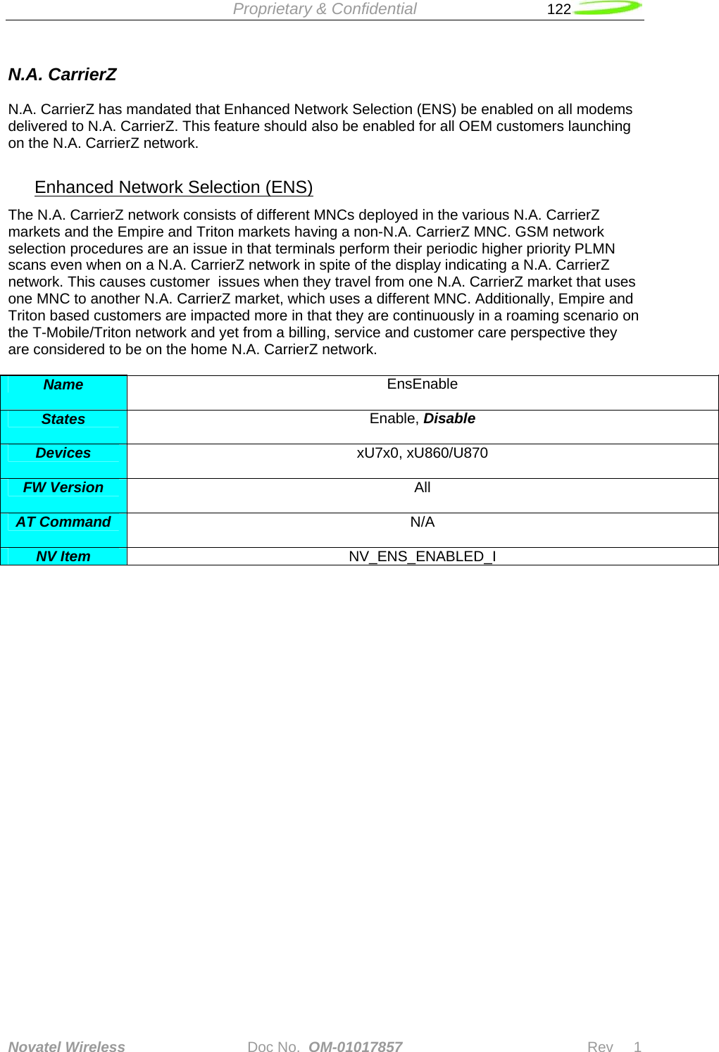  Proprietary &amp; Confidential   122   Novatel Wireless   Doc No.  OM-01017857                              Rev     1  N.A. CarrierZ  N.A. CarrierZ has mandated that Enhanced Network Selection (ENS) be enabled on all modems delivered to N.A. CarrierZ. This feature should also be enabled for all OEM customers launching on the N.A. CarrierZ network.  Enhanced Network Selection (ENS) The N.A. CarrierZ network consists of different MNCs deployed in the various N.A. CarrierZ markets and the Empire and Triton markets having a non-N.A. CarrierZ MNC. GSM network selection procedures are an issue in that terminals perform their periodic higher priority PLMN scans even when on a N.A. CarrierZ network in spite of the display indicating a N.A. CarrierZ network. This causes customer  issues when they travel from one N.A. CarrierZ market that uses one MNC to another N.A. CarrierZ market, which uses a different MNC. Additionally, Empire and Triton based customers are impacted more in that they are continuously in a roaming scenario on the T-Mobile/Triton network and yet from a billing, service and customer care perspective they are considered to be on the home N.A. CarrierZ network.  Name  EnsEnable  States  Enable, Disable  Devices  xU7x0, xU860/U870  FW Version  All  AT Command  N/A  NV Item  NV_ENS_ENABLED_I 