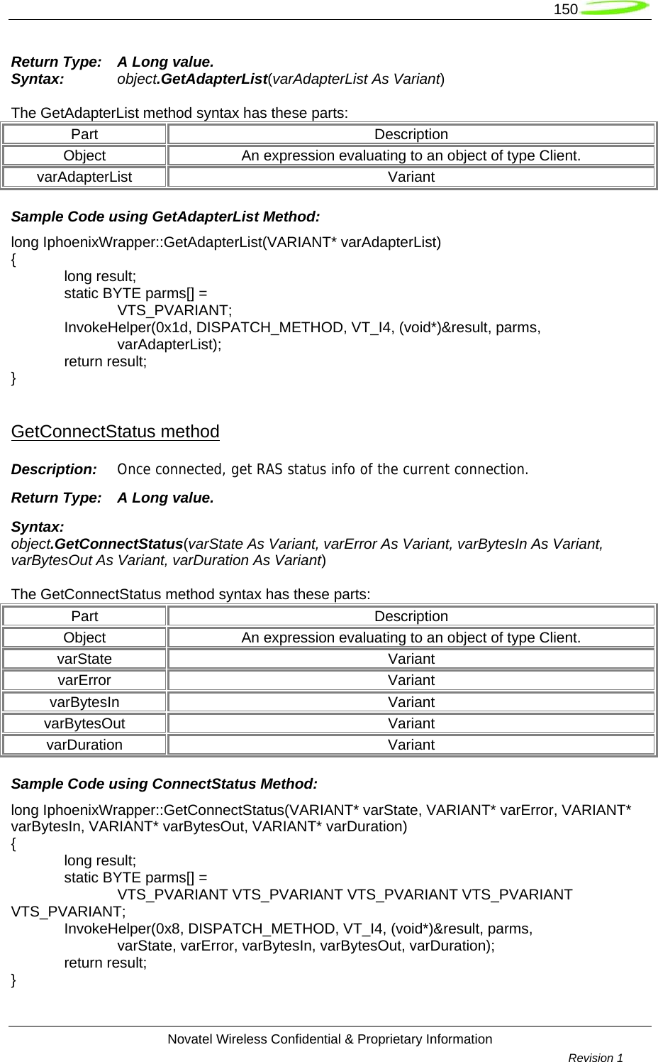   150  Novatel Wireless Confidential &amp; Proprietary Information        Revision 1   Return Type:  A Long value. Syntax:  object.GetAdapterList(varAdapterList As Variant)  The GetAdapterList method syntax has these parts: Part Description Object  An expression evaluating to an object of type Client. varAdapterList Variant Sample Code using GetAdapterList Method: long IphoenixWrapper::GetAdapterList(VARIANT* varAdapterList) {  long result;   static BYTE parms[] =   VTS_PVARIANT;  InvokeHelper(0x1d, DISPATCH_METHOD, VT_I4, (void*)&amp;result, parms,   varAdapterList);  return result; }  GetConnectStatus method Description:  Once connected, get RAS status info of the current connection. Return Type:  A Long value. Syntax: object.GetConnectStatus(varState As Variant, varError As Variant, varBytesIn As Variant, varBytesOut As Variant, varDuration As Variant)  The GetConnectStatus method syntax has these parts: Part Description Object  An expression evaluating to an object of type Client. varState Variant varError Variant varBytesIn Variant varBytesOut Variant varDuration Variant Sample Code using ConnectStatus Method: long IphoenixWrapper::GetConnectStatus(VARIANT* varState, VARIANT* varError, VARIANT* varBytesIn, VARIANT* varBytesOut, VARIANT* varDuration) {  long result;   static BYTE parms[] =   VTS_PVARIANT VTS_PVARIANT VTS_PVARIANT VTS_PVARIANT VTS_PVARIANT;  InvokeHelper(0x8, DISPATCH_METHOD, VT_I4, (void*)&amp;result, parms,   varState, varError, varBytesIn, varBytesOut, varDuration);  return result; } 