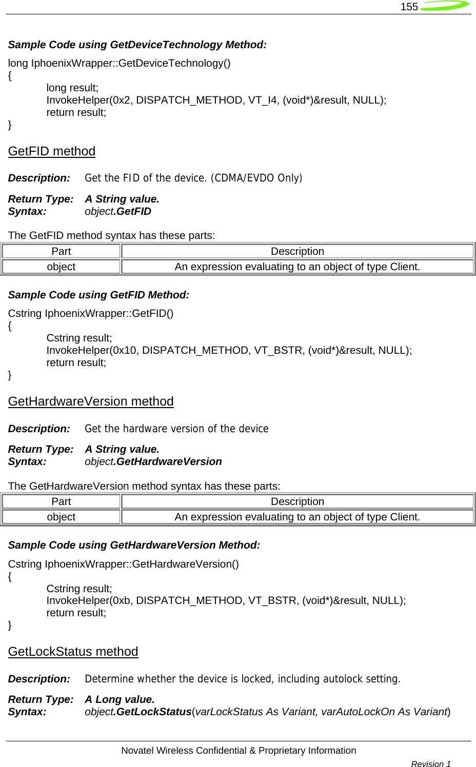   155  Novatel Wireless Confidential &amp; Proprietary Information        Revision 1   Sample Code using GetDeviceTechnology Method: long IphoenixWrapper::GetDeviceTechnology() {  long result;  InvokeHelper(0x2, DISPATCH_METHOD, VT_I4, (void*)&amp;result, NULL);  return result; } GetFID method Description:  Get the FID of the device. (CDMA/EVDO Only) Return Type:  A String value. Syntax:  object.GetFID  The GetFID method syntax has these parts: Part Description object  An expression evaluating to an object of type Client. Sample Code using GetFID Method: Cstring IphoenixWrapper::GetFID() {  Cstring result;  InvokeHelper(0x10, DISPATCH_METHOD, VT_BSTR, (void*)&amp;result, NULL);  return result; } GetHardwareVersion method Description:  Get the hardware version of the device Return Type:  A String value. Syntax:  object.GetHardwareVersion  The GetHardwareVersion method syntax has these parts: Part Description object  An expression evaluating to an object of type Client. Sample Code using GetHardwareVersion Method: Cstring IphoenixWrapper::GetHardwareVersion() {  Cstring result;  InvokeHelper(0xb, DISPATCH_METHOD, VT_BSTR, (void*)&amp;result, NULL);  return result; } GetLockStatus method Description:  Determine whether the device is locked, including autolock setting. Return Type:  A Long value. Syntax:  object.GetLockStatus(varLockStatus As Variant, varAutoLockOn As Variant)  