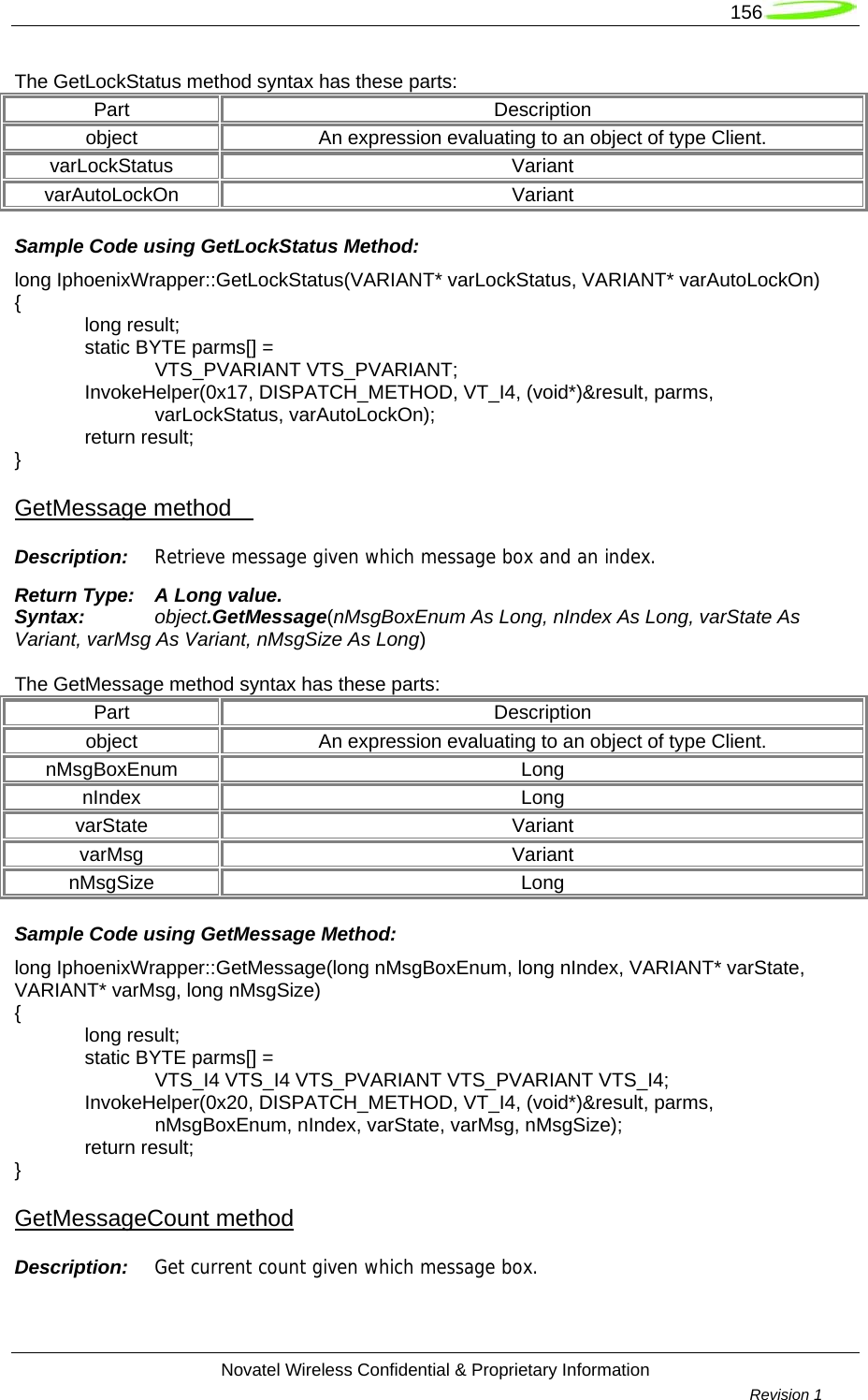   156  Novatel Wireless Confidential &amp; Proprietary Information        Revision 1   The GetLockStatus method syntax has these parts: Part Description object  An expression evaluating to an object of type Client. varLockStatus Variant varAutoLockOn Variant Sample Code using GetLockStatus Method: long IphoenixWrapper::GetLockStatus(VARIANT* varLockStatus, VARIANT* varAutoLockOn) {  long result;   static BYTE parms[] =   VTS_PVARIANT VTS_PVARIANT;  InvokeHelper(0x17, DISPATCH_METHOD, VT_I4, (void*)&amp;result, parms,   varLockStatus, varAutoLockOn);  return result; } GetMessage method     Description:  Retrieve message given which message box and an index. Return Type:  A Long value. Syntax:  object.GetMessage(nMsgBoxEnum As Long, nIndex As Long, varState As Variant, varMsg As Variant, nMsgSize As Long)  The GetMessage method syntax has these parts: Part Description object  An expression evaluating to an object of type Client. nMsgBoxEnum Long nIndex Long varState Variant varMsg Variant nMsgSize Long Sample Code using GetMessage Method: long IphoenixWrapper::GetMessage(long nMsgBoxEnum, long nIndex, VARIANT* varState, VARIANT* varMsg, long nMsgSize) {  long result;   static BYTE parms[] =   VTS_I4 VTS_I4 VTS_PVARIANT VTS_PVARIANT VTS_I4;  InvokeHelper(0x20, DISPATCH_METHOD, VT_I4, (void*)&amp;result, parms,     nMsgBoxEnum, nIndex, varState, varMsg, nMsgSize);  return result; } GetMessageCount method Description:  Get current count given which message box. 