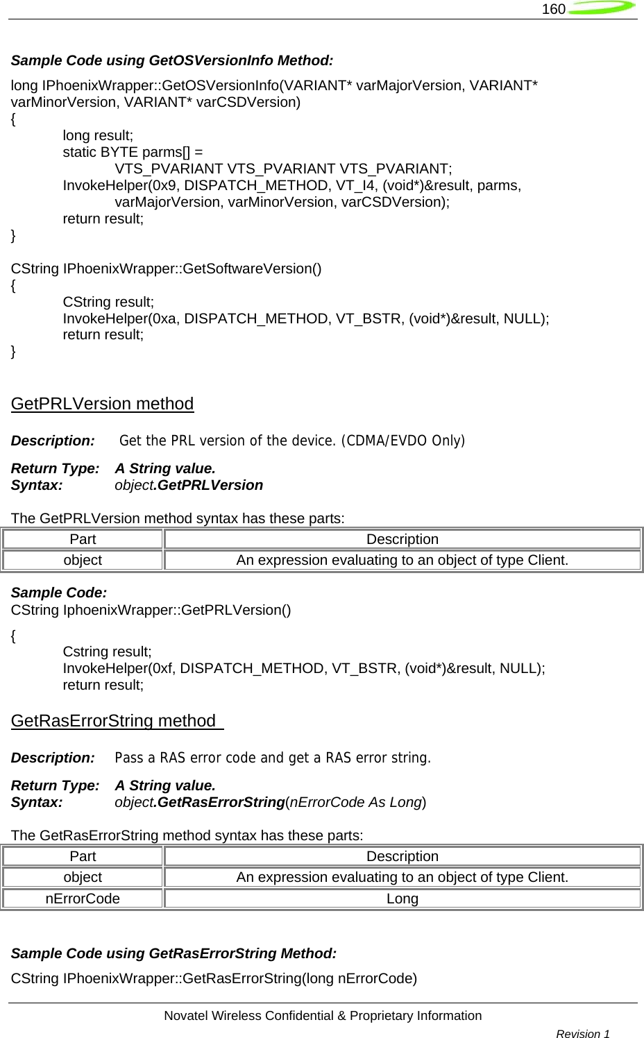   160  Novatel Wireless Confidential &amp; Proprietary Information        Revision 1   Sample Code using GetOSVersionInfo Method: long IPhoenixWrapper::GetOSVersionInfo(VARIANT* varMajorVersion, VARIANT* varMinorVersion, VARIANT* varCSDVersion) {  long result;   static BYTE parms[] =   VTS_PVARIANT VTS_PVARIANT VTS_PVARIANT;  InvokeHelper(0x9, DISPATCH_METHOD, VT_I4, (void*)&amp;result, parms,   varMajorVersion, varMinorVersion, varCSDVersion);  return result; }  CString IPhoenixWrapper::GetSoftwareVersion() {  CString result;  InvokeHelper(0xa, DISPATCH_METHOD, VT_BSTR, (void*)&amp;result, NULL);  return result; }  GetPRLVersion method Description:   Get the PRL version of the device. (CDMA/EVDO Only) Return Type:  A String value. Syntax:  object.GetPRLVersion  The GetPRLVersion method syntax has these parts: Part Description object  An expression evaluating to an object of type Client. Sample Code:  CString IphoenixWrapper::GetPRLVersion() {  Cstring result;  InvokeHelper(0xf, DISPATCH_METHOD, VT_BSTR, (void*)&amp;result, NULL);  return result; GetRasErrorString method   Description:  Pass a RAS error code and get a RAS error string. Return Type:  A String value. Syntax:  object.GetRasErrorString(nErrorCode As Long)  The GetRasErrorString method syntax has these parts: Part Description object  An expression evaluating to an object of type Client. nErrorCode Long  Sample Code using GetRasErrorString Method: CString IPhoenixWrapper::GetRasErrorString(long nErrorCode) 