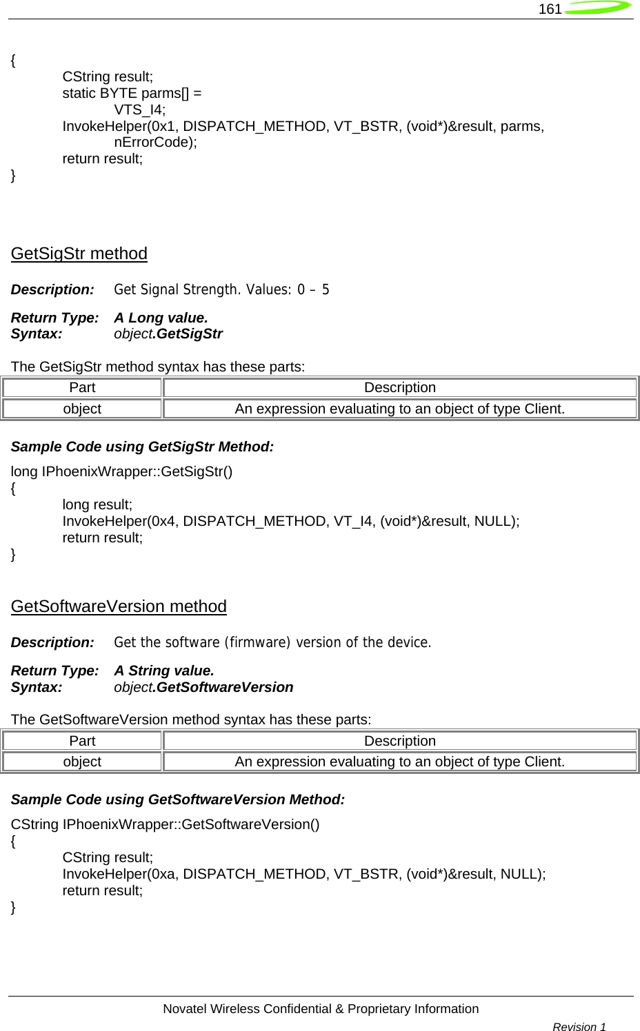   161  Novatel Wireless Confidential &amp; Proprietary Information        Revision 1   {  CString result;   static BYTE parms[] =   VTS_I4;  InvokeHelper(0x1, DISPATCH_METHOD, VT_BSTR, (void*)&amp;result, parms,   nErrorCode);  return result; }   GetSigStr method Description:  Get Signal Strength. Values: 0 – 5 Return Type:  A Long value. Syntax:  object.GetSigStr  The GetSigStr method syntax has these parts: Part Description object  An expression evaluating to an object of type Client. Sample Code using GetSigStr Method: long IPhoenixWrapper::GetSigStr() {  long result;  InvokeHelper(0x4, DISPATCH_METHOD, VT_I4, (void*)&amp;result, NULL);  return result; }  GetSoftwareVersion method Description:  Get the software (firmware) version of the device. Return Type:  A String value. Syntax:  object.GetSoftwareVersion  The GetSoftwareVersion method syntax has these parts: Part Description object  An expression evaluating to an object of type Client. Sample Code using GetSoftwareVersion Method: CString IPhoenixWrapper::GetSoftwareVersion() {  CString result;  InvokeHelper(0xa, DISPATCH_METHOD, VT_BSTR, (void*)&amp;result, NULL);  return result; }  