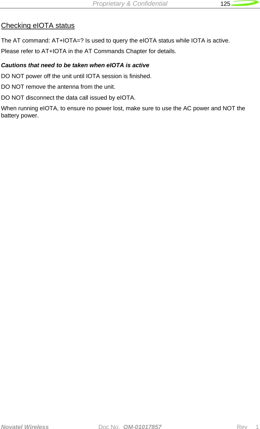  Proprietary &amp; Confidential   125   Novatel Wireless   Doc No.  OM-01017857                              Rev     1  Checking eIOTA status The AT command: AT+IOTA=? Is used to query the eIOTA status while IOTA is active. Please refer to AT+IOTA in the AT Commands Chapter for details. Cautions that need to be taken when eIOTA is active DO NOT power off the unit until IOTA session is finished. DO NOT remove the antenna from the unit. DO NOT disconnect the data call issued by eIOTA. When running eIOTA, to ensure no power lost, make sure to use the AC power and NOT the battery power.     