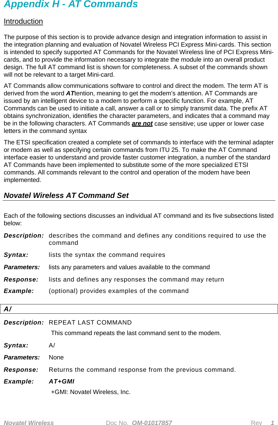  Novatel Wireless   Doc No.  OM-01017857                              Rev     1 Appendix H - AT Commands Introduction The purpose of this section is to provide advance design and integration information to assist in the integration planning and evaluation of Novatel Wireless PCI Express Mini-cards. This section is intended to specify supported AT Commands for the Novatel Wireless line of PCI Express Mini-cards, and to provide the information necessary to integrate the module into an overall product design. The full AT command list is shown for completeness. A subset of the commands shown  will not be relevant to a target Mini-card.  AT Commands allow communications software to control and direct the modem. The term AT is derived from the word ATtention, meaning to get the modem’s attention. AT Commands are issued by an intelligent device to a modem to perform a specific function. For example, AT Commands can be used to initiate a call, answer a call or to simply transmit data. The prefix AT obtains synchronization, identifies the character parameters, and indicates that a command may be in the following characters. AT Commands are not case sensitive; use upper or lower case letters in the command syntax The ETSI specification created a complete set of commands to interface with the terminal adapter or modem as well as specifying certain commands from ITU 25. To make the AT Command interface easier to understand and provide faster customer integration, a number of the standard AT Commands have been implemented to substitute some of the more specialized ETSI commands. All commands relevant to the control and operation of the modem have been implemented.  Novatel Wireless AT Command Set Each of the following sections discusses an individual AT command and its five subsections listed below: Description:  describes the command and defines any conditions required to use the command Syntax:  lists the syntax the command requires Parameters:  lists any parameters and values available to the command Response:  lists and defines any responses the command may return Example:  (optional) provides examples of the command A/ Description:  REPEAT LAST COMMAND  This command repeats the last command sent to the modem. Syntax:  A/ Parameters:  None Response:  Returns the command response from the previous command. Example: AT+GMI +GMI: Novatel Wireless, Inc. 