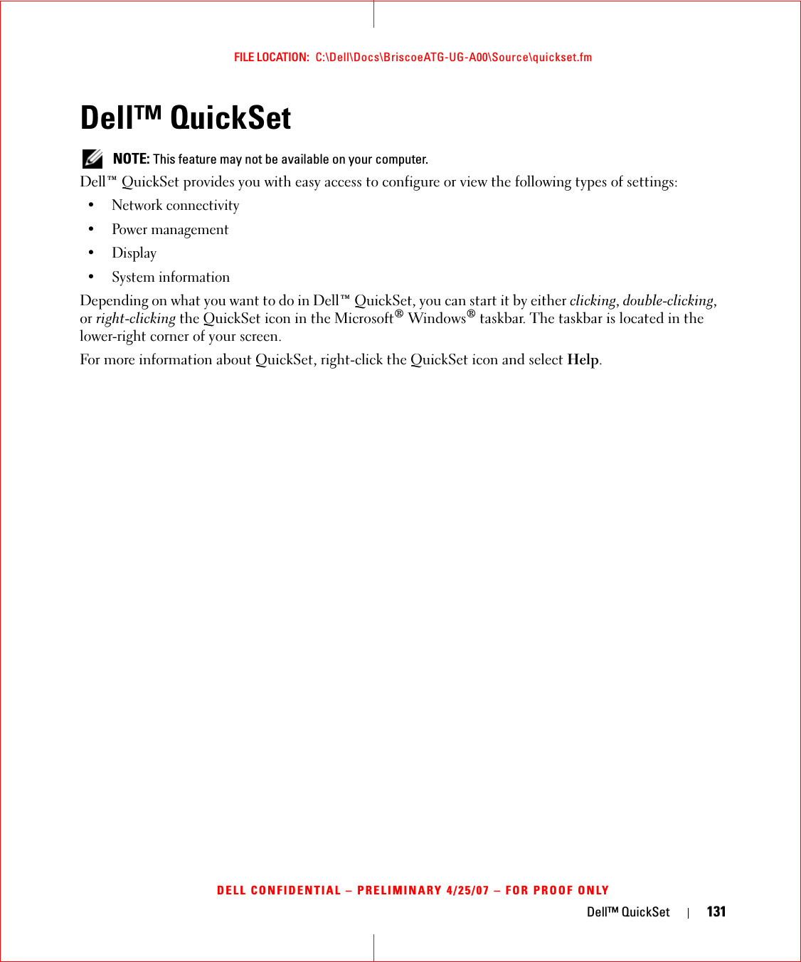 Dell™ QuickSet 131FILE LOCATION:  C:\Dell\Docs\BriscoeATG-UG-A00\Source\quickset.fmDELL CONFIDENTIAL – PRELIMINARY 4/25/07 – FOR PROOF ONLYDell™ QuickSet  NOTE: This feature may not be available on your computer.Dell™ QuickSet provides you with easy access to configure or view the following types of settings:• Network connectivity• Power management•Display• System informationDepending on what you want to do in Dell™ QuickSet, you can start it by either clicking, double-clicking, or right-clicking the QuickSet icon in the Microsoft® Windows® taskbar. The taskbar is located in the lower-right corner of your screen.For more information about QuickSet, right-click the QuickSet icon and select Help.