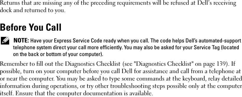 Returns that are missing any of the preceding requirements will be refused at Dell’s receiving dock and returned to you.Before You Call NOTE: Have your Express Service Code ready when you call. The code helps Dell’s automated-support telephone system direct your call more efficiently. You may also be asked for your Service Tag (located on the back or bottom of your computer).Remember to fill out the Diagnostics Checklist (see &quot;Diagnostics Checklist&quot; on page 139). If possible, turn on your computer before you call Dell for assistance and call from a telephone at or near the computer. You may be asked to type some commands at the keyboard, relay detailed information during operations, or try other troubleshooting steps possible only at the computer itself. Ensure that the computer documentation is available. 