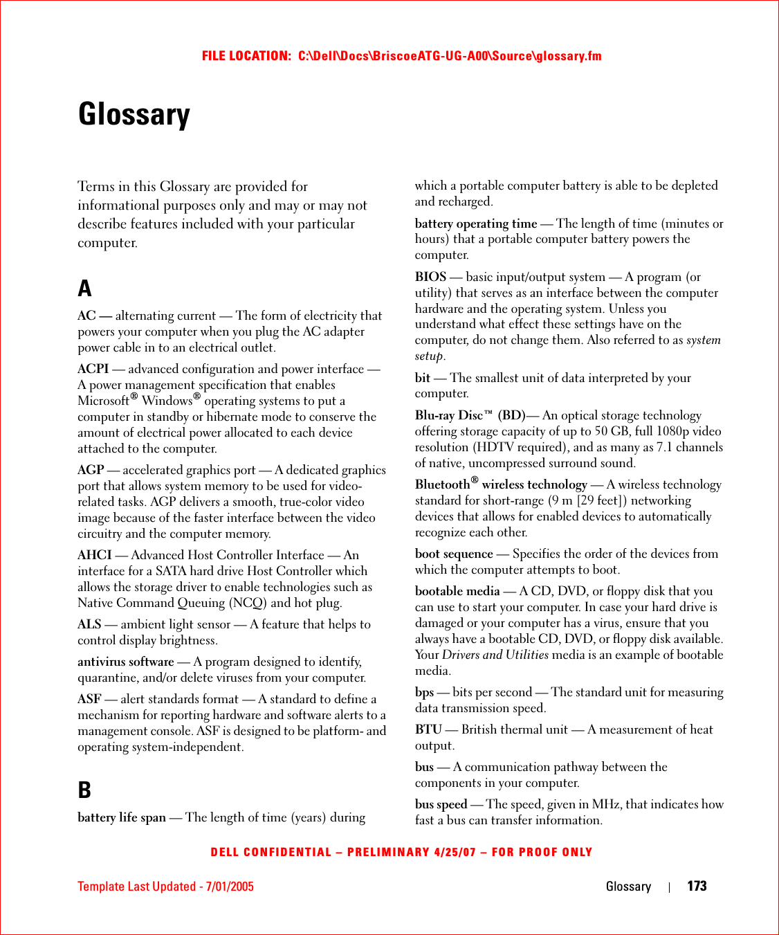 Template Last Updated - 7/01/2005 Glossary 173FILE LOCATION:  C:\Dell\Docs\BriscoeATG-UG-A00\Source\glossary.fmDELL CONFIDENTIAL – PRELIMINARY 4/25/07 – FOR PROOF ONLYGlossaryTerms in this Glossary are provided for informational purposes only and may or may not describe features included with your particular computer.AAC — alternating current — The form of electricity that powers your computer when you plug the AC adapter power cable in to an electrical outlet.ACPI — advanced configuration and power interface — A power management specification that enables Microsoft® Windows® operating systems to put a computer in standby or hibernate mode to conserve the amount of electrical power allocated to each device attached to the computer.AGP — accelerated graphics port — A dedicated graphics port that allows system memory to be used for video-related tasks. AGP delivers a smooth, true-color video image because of the faster interface between the video circuitry and the computer memory.AHCI — Advanced Host Controller Interface — An interface for a SATA hard drive Host Controller which allows the storage driver to enable technologies such as Native Command Queuing (NCQ) and hot plug.ALS — ambient light sensor — A feature that helps to control display brightness.antivirus software — A program designed to identify, quarantine, and/or delete viruses from your computer.ASF — alert standards format — A standard to define a mechanism for reporting hardware and software alerts to a management console. ASF is designed to be platform- and operating system-independent.Bbattery life span — The length of time (years) during which a portable computer battery is able to be depleted and recharged.battery operating time — The length of time (minutes or hours) that a portable computer battery powers the computer.BIOS — basic input/output system — A program (or utility) that serves as an interface between the computer hardware and the operating system. Unless you understand what effect these settings have on the computer, do not change them. Also referred to as system setup.bit — The smallest unit of data interpreted by your computer.Blu-ray Disc™ (BD)— An optical storage technology offering storage capacity of up to 50 GB, full 1080p video resolution (HDTV required), and as many as 7.1 channels of native, uncompressed surround sound.Bluetooth® wireless technology — A wireless technology standard for short-range (9 m [29 feet]) networking devices that allows for enabled devices to automatically recognize each other.boot sequence — Specifies the order of the devices from which the computer attempts to boot.bootable media — A CD, DVD, or floppy disk that you can use to start your computer. In case your hard drive is damaged or your computer has a virus, ensure that you always have a bootable CD, DVD, or floppy disk available. Yo u r   Drivers and Utilities media is an example of bootable media.bps — bits per second — The standard unit for measuring data transmission speed.BTU — British thermal unit — A measurement of heat output.bus — A communication pathway between the components in your computer.bus speed — The speed, given in MHz, that indicates how fast a bus can transfer information.
