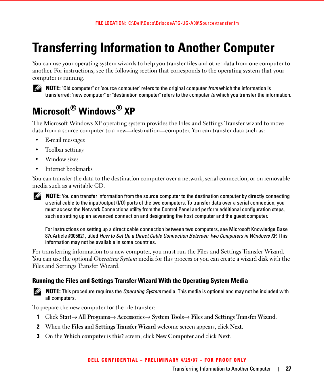 Transferring Information to Another Computer 27FILE LOCATION:  C:\Dell\Docs\BriscoeATG-UG-A00\Source\transfer.fmDELL CONFIDENTIAL – PRELIMINARY 4/25/07 – FOR PROOF ONLYTransferring Information to Another ComputerYou can use your operating system wizards to help you transfer files and other data from one computer to another. For instructions, see the following section that corresponds to the operating system that your computer is running.  NOTE: &quot;Old computer&quot; or &quot;source computer&quot; refers to the original computer from which the information is transferred; &quot;new computer&quot; or &quot;destination computer&quot; refers to the computer to which you transfer the information.Microsoft® Windows® XPThe Microsoft Windows XP operating system provides the Files and Settings Transfer wizard to move data from a source computer to a new—destination—computer. You can transfer data such as:• E-mail messages• Toolbar settings• Window sizes• Internet bookmarks You can transfer the data to the destination computer over a network, serial connection, or on removable media such as a writable CD. NOTE: You can transfer information from the source computer to the destination computer by directly connecting a serial cable to the input/output (I/O) ports of the two computers. To transfer data over a serial connection, you must access the Network Connections utility from the Control Panel and perform additional configuration steps, such as setting up an advanced connection and designating the host computer and the guest computer.For instructions on setting up a direct cable connection between two computers, see Microsoft Knowledge Base 87uArticle #305621, titled How to Set Up a Direct Cable Connection Between Two Computers in Windows XP. This information may not be available in some countries.For transferring information to a new computer, you must run the Files and Settings Transfer Wizard. You can use the optional Operating System media for this process or you can create a wizard disk with the Files and Settings Transfer Wizard.Running the Files and Settings Transfer Wizard With the Operating System Media NOTE: This procedure requires the Operating System media. This media is optional and may not be included with all computers.To prepare the new computer for the file transfer:1Click Start→ All Programs→ Accessories→ System Tools→ Files and Settings Transfer Wizard.2When the Files and Settings Transfer Wizard welcome screen appears, click Next.3On the Which computer is this? screen, click New Computer and click Next.