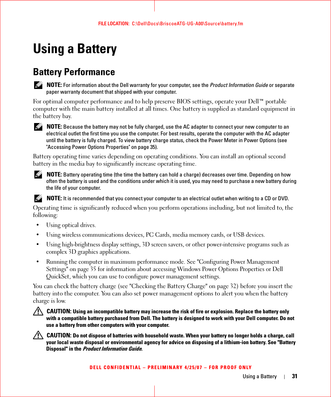 Using a Battery 31FILE LOCATION:  C:\Dell\Docs\BriscoeATG-UG-A00\Source\battery.fmDELL CONFIDENTIAL – PRELIMINARY 4/25/07 – FOR PROOF ONLYUsing a BatteryBattery Performance NOTE: For information about the Dell warranty for your computer, see the Product Information Guide or separate paper warranty document that shipped with your computer.For optimal computer performance and to help preserve BIOS settings, operate your Dell™ portable computer with the main battery installed at all times. One battery is supplied as standard equipment in the battery bay. NOTE: Because the battery may not be fully charged, use the AC adapter to connect your new computer to an electrical outlet the first time you use the computer. For best results, operate the computer with the AC adapter until the battery is fully charged. To view battery charge status, check the Power Meter in Power Options (see &quot;Accessing Power Options Properties&quot; on page 35).Battery operating time varies depending on operating conditions. You can install an optional second battery in the media bay to significantly increase operating time. NOTE: Battery operating time (the time the battery can hold a charge) decreases over time. Depending on how often the battery is used and the conditions under which it is used, you may need to purchase a new battery during the life of your computer. NOTE: It is recommended that you connect your computer to an electrical outlet when writing to a CD or DVD.Operating time is significantly reduced when you perform operations including, but not limited to, the following:• Using optical drives.• Using wireless communications devices, PC Cards, media memory cards, or USB devices.• Using high-brightness display settings, 3D screen savers, or other power-intensive programs such as complex 3D graphics applications.• Running the computer in maximum performance mode. See &quot;Configuring Power Management Settings&quot; on page 35 for information about accessing Windows Power Options Properties or Dell QuickSet, which you can use to configure power management settings.You can check the battery charge (see &quot;Checking the Battery Charge&quot; on page 32) before you insert the battery into the computer. You can also set power management options to alert you when the battery charge is low. CAUTION: Using an incompatible battery may increase the risk of fire or explosion. Replace the battery only with a compatible battery purchased from Dell. The battery is designed to work with your Dell computer. Do not use a battery from other computers with your computer.  CAUTION: Do not dispose of batteries with household waste. When your battery no longer holds a charge, call your local waste disposal or environmental agency for advice on disposing of a lithium-ion battery. See &quot;Battery Disposal&quot; in the Product Information Guide.