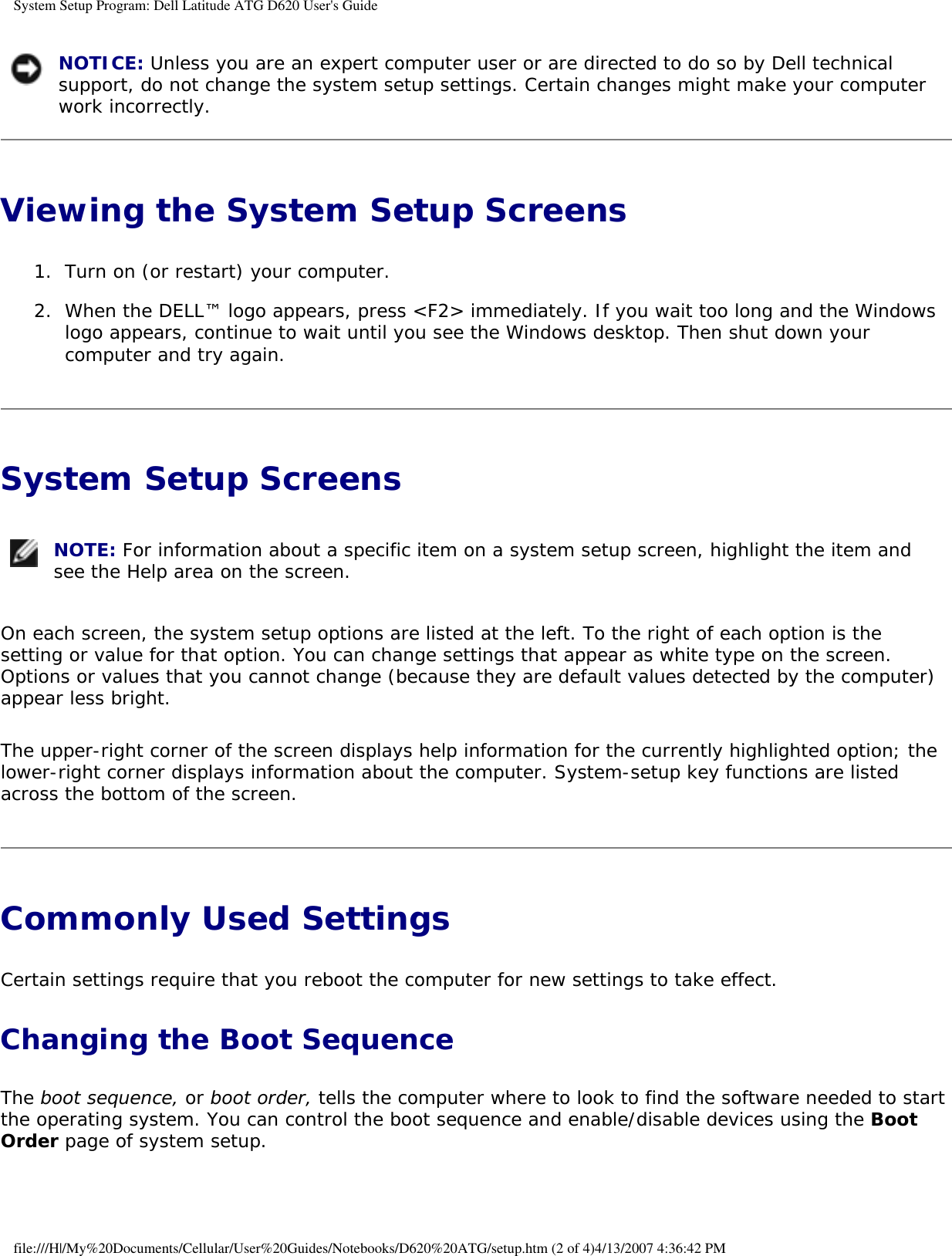 System Setup Program: Dell Latitude ATG D620 User&apos;s Guide NOTICE: Unless you are an expert computer user or are directed to do so by Dell technical support, do not change the system setup settings. Certain changes might make your computer work incorrectly. Viewing the System Setup Screens 1.  Turn on (or restart) your computer.   2.  When the DELL™ logo appears, press &lt;F2&gt; immediately. If you wait too long and the Windows logo appears, continue to wait until you see the Windows desktop. Then shut down your computer and try again.   System Setup Screens  NOTE: For information about a specific item on a system setup screen, highlight the item and see the Help area on the screen. On each screen, the system setup options are listed at the left. To the right of each option is the setting or value for that option. You can change settings that appear as white type on the screen. Options or values that you cannot change (because they are default values detected by the computer) appear less bright.The upper-right corner of the screen displays help information for the currently highlighted option; the lower-right corner displays information about the computer. System-setup key functions are listed across the bottom of the screen.Commonly Used Settings Certain settings require that you reboot the computer for new settings to take effect.Changing the Boot SequenceThe boot sequence, or boot order, tells the computer where to look to find the software needed to start the operating system. You can control the boot sequence and enable/disable devices using the Boot Order page of system setup.file:///H|/My%20Documents/Cellular/User%20Guides/Notebooks/D620%20ATG/setup.htm (2 of 4)4/13/2007 4:36:42 PM