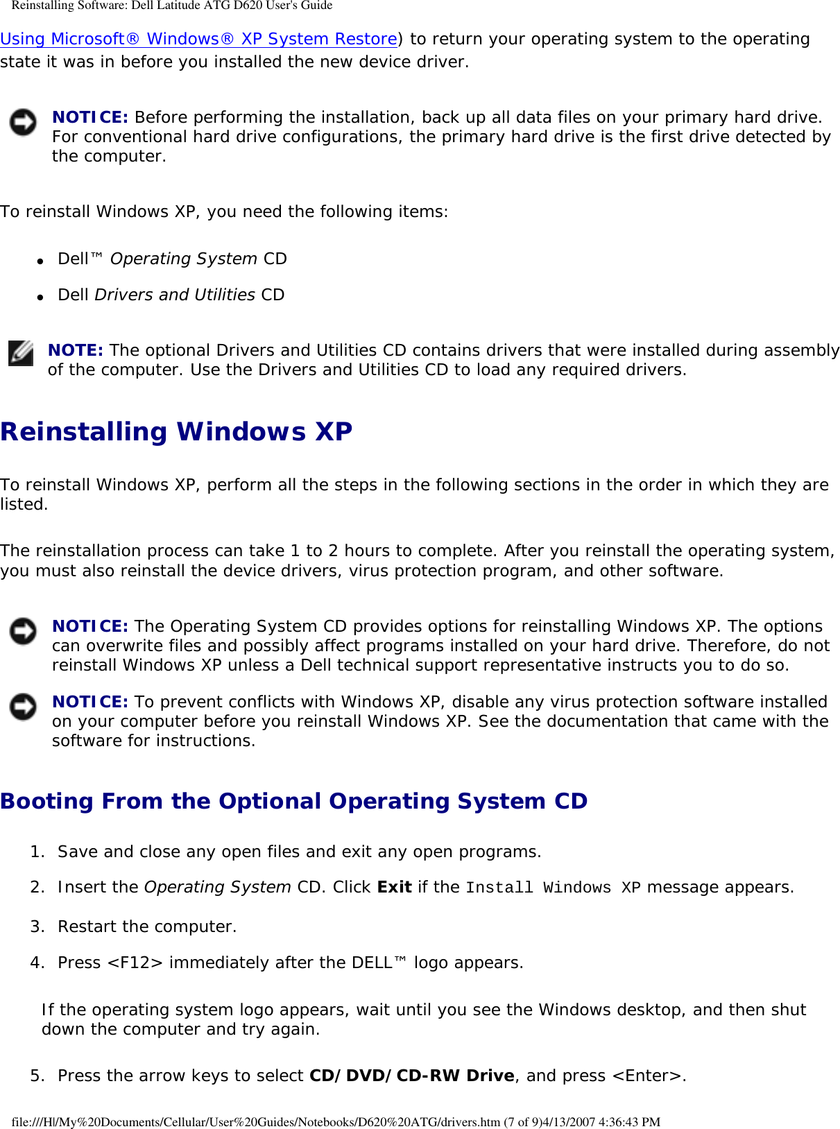 Reinstalling Software: Dell Latitude ATG D620 User&apos;s GuideUsing Microsoft® Windows® XP System Restore) to return your operating system to the operating state it was in before you installed the new device driver. NOTICE: Before performing the installation, back up all data files on your primary hard drive. For conventional hard drive configurations, the primary hard drive is the first drive detected by the computer. To reinstall Windows XP, you need the following items:●     Dell™ Operating System CD  ●     Dell Drivers and Utilities CD   NOTE: The optional Drivers and Utilities CD contains drivers that were installed during assembly of the computer. Use the Drivers and Utilities CD to load any required drivers. Reinstalling Windows XPTo reinstall Windows XP, perform all the steps in the following sections in the order in which they are listed.The reinstallation process can take 1 to 2 hours to complete. After you reinstall the operating system, you must also reinstall the device drivers, virus protection program, and other software. NOTICE: The Operating System CD provides options for reinstalling Windows XP. The options can overwrite files and possibly affect programs installed on your hard drive. Therefore, do not reinstall Windows XP unless a Dell technical support representative instructs you to do so.  NOTICE: To prevent conflicts with Windows XP, disable any virus protection software installed on your computer before you reinstall Windows XP. See the documentation that came with the software for instructions. Booting From the Optional Operating System CD 1.  Save and close any open files and exit any open programs.   2.  Insert the Operating System CD. Click Exit if the Install Windows XP message appears.   3.  Restart the computer.   4.  Press &lt;F12&gt; immediately after the DELL™ logo appears.   If the operating system logo appears, wait until you see the Windows desktop, and then shut down the computer and try again.5.  Press the arrow keys to select CD/DVD/CD-RW Drive, and press &lt;Enter&gt;.  file:///H|/My%20Documents/Cellular/User%20Guides/Notebooks/D620%20ATG/drivers.htm (7 of 9)4/13/2007 4:36:43 PM