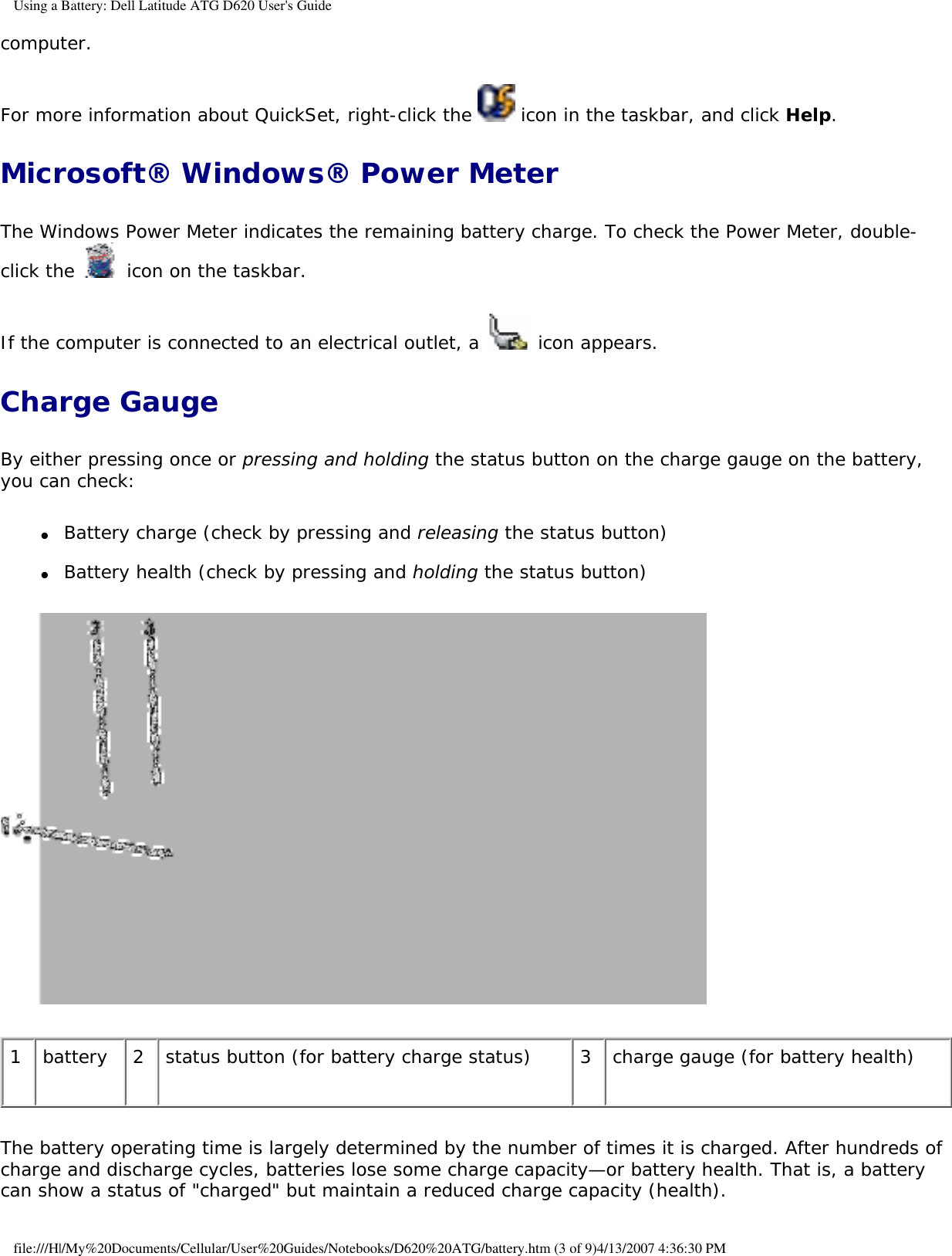 Using a Battery: Dell Latitude ATG D620 User&apos;s Guidecomputer. For more information about QuickSet, right-click the   icon in the taskbar, and click Help.Microsoft® Windows® Power MeterThe Windows Power Meter indicates the remaining battery charge. To check the Power Meter, double-click the   icon on the taskbar. If the computer is connected to an electrical outlet, a   icon appears.Charge GaugeBy either pressing once or pressing and holding the status button on the charge gauge on the battery, you can check:●     Battery charge (check by pressing and releasing the status button)  ●     Battery health (check by pressing and holding the status button)   1 battery 2 status button (for battery charge status) 3 charge gauge (for battery health)The battery operating time is largely determined by the number of times it is charged. After hundreds of charge and discharge cycles, batteries lose some charge capacity—or battery health. That is, a battery can show a status of &quot;charged&quot; but maintain a reduced charge capacity (health). file:///H|/My%20Documents/Cellular/User%20Guides/Notebooks/D620%20ATG/battery.htm (3 of 9)4/13/2007 4:36:30 PM