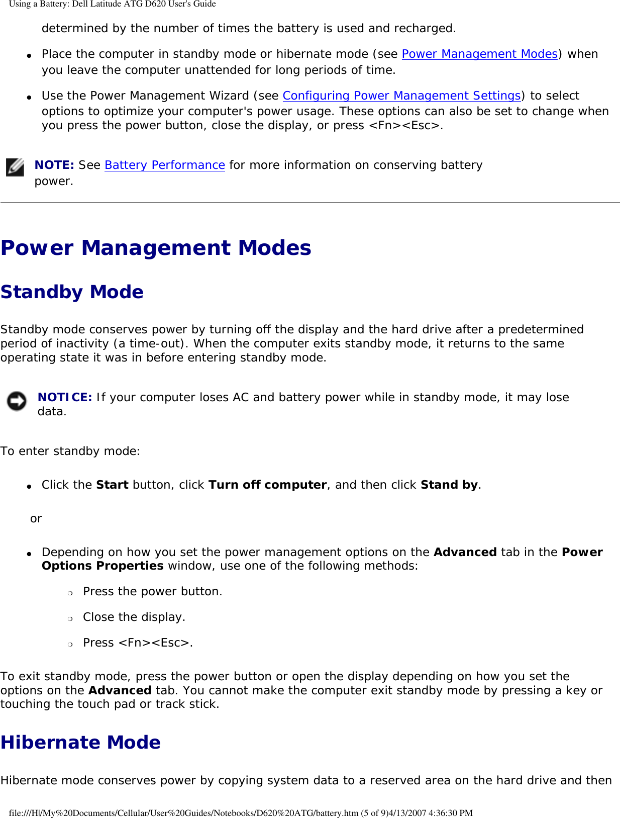 Using a Battery: Dell Latitude ATG D620 User&apos;s Guidedetermined by the number of times the battery is used and recharged.  ●     Place the computer in standby mode or hibernate mode (see Power Management Modes) when you leave the computer unattended for long periods of time.  ●     Use the Power Management Wizard (see Configuring Power Management Settings) to select options to optimize your computer&apos;s power usage. These options can also be set to change when you press the power button, close the display, or press &lt;Fn&gt;&lt;Esc&gt;.   NOTE: See Battery Performance for more information on conserving battery power. Power Management Modes Standby ModeStandby mode conserves power by turning off the display and the hard drive after a predetermined period of inactivity (a time-out). When the computer exits standby mode, it returns to the same operating state it was in before entering standby mode. NOTICE: If your computer loses AC and battery power while in standby mode, it may lose data. To enter standby mode:●     Click the Start button, click Turn off computer, and then click Stand by.  or●     Depending on how you set the power management options on the Advanced tab in the Power Options Properties window, use one of the following methods:  ❍     Press the power button.  ❍     Close the display.  ❍     Press &lt;Fn&gt;&lt;Esc&gt;.  To exit standby mode, press the power button or open the display depending on how you set the options on the Advanced tab. You cannot make the computer exit standby mode by pressing a key or touching the touch pad or track stick.Hibernate ModeHibernate mode conserves power by copying system data to a reserved area on the hard drive and then file:///H|/My%20Documents/Cellular/User%20Guides/Notebooks/D620%20ATG/battery.htm (5 of 9)4/13/2007 4:36:30 PM