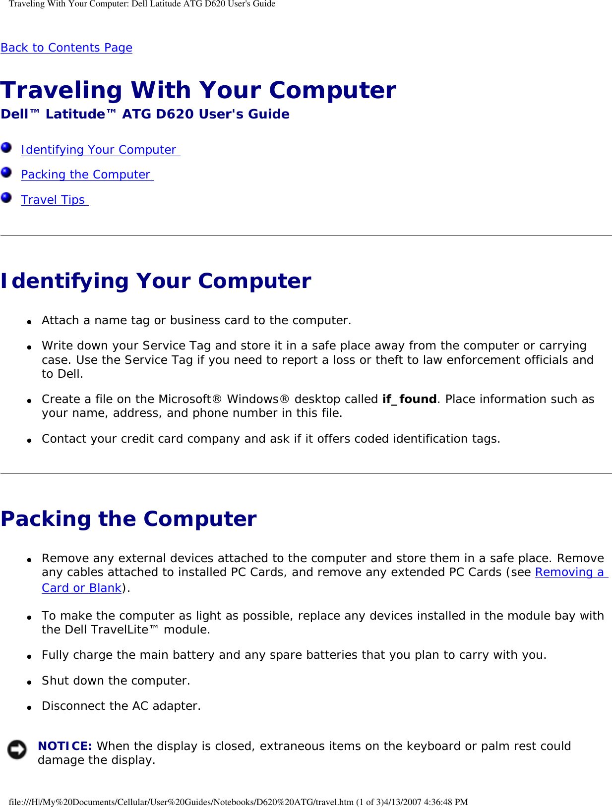 Traveling With Your Computer: Dell Latitude ATG D620 User&apos;s GuideBack to Contents Page Traveling With Your Computer Dell™ Latitude™ ATG D620 User&apos;s Guide  Identifying Your Computer   Packing the Computer   Travel Tips  Identifying Your Computer ●     Attach a name tag or business card to the computer.  ●     Write down your Service Tag and store it in a safe place away from the computer or carrying case. Use the Service Tag if you need to report a loss or theft to law enforcement officials and to Dell.  ●     Create a file on the Microsoft® Windows® desktop called if_found. Place information such as your name, address, and phone number in this file.  ●     Contact your credit card company and ask if it offers coded identification tags.  Packing the Computer ●     Remove any external devices attached to the computer and store them in a safe place. Remove any cables attached to installed PC Cards, and remove any extended PC Cards (see Removing a Card or Blank).  ●     To make the computer as light as possible, replace any devices installed in the module bay with the Dell TravelLite™ module.  ●     Fully charge the main battery and any spare batteries that you plan to carry with you.  ●     Shut down the computer.  ●     Disconnect the AC adapter.   NOTICE: When the display is closed, extraneous items on the keyboard or palm rest could damage the display. file:///H|/My%20Documents/Cellular/User%20Guides/Notebooks/D620%20ATG/travel.htm (1 of 3)4/13/2007 4:36:48 PM