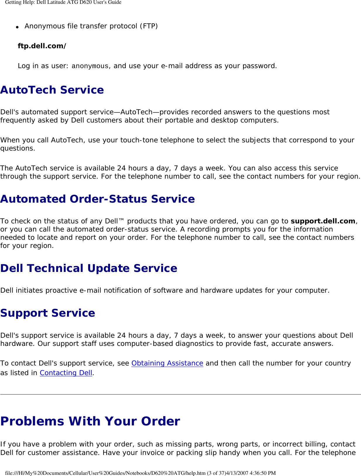 Getting Help: Dell Latitude ATG D620 User&apos;s Guide●     Anonymous file transfer protocol (FTP)  ftp.dell.com/Log in as user: anonymous, and use your e-mail address as your password.AutoTech ServiceDell&apos;s automated support service—AutoTech—provides recorded answers to the questions most frequently asked by Dell customers about their portable and desktop computers.When you call AutoTech, use your touch-tone telephone to select the subjects that correspond to your questions.The AutoTech service is available 24 hours a day, 7 days a week. You can also access this service through the support service. For the telephone number to call, see the contact numbers for your region.Automated Order-Status ServiceTo check on the status of any Dell™ products that you have ordered, you can go to support.dell.com, or you can call the automated order-status service. A recording prompts you for the information needed to locate and report on your order. For the telephone number to call, see the contact numbers for your region.Dell Technical Update Service Dell initiates proactive e-mail notification of software and hardware updates for your computer.Support ServiceDell&apos;s support service is available 24 hours a day, 7 days a week, to answer your questions about Dell hardware. Our support staff uses computer-based diagnostics to provide fast, accurate answers.To contact Dell&apos;s support service, see Obtaining Assistance and then call the number for your country as listed in Contacting Dell.Problems With Your Order If you have a problem with your order, such as missing parts, wrong parts, or incorrect billing, contact Dell for customer assistance. Have your invoice or packing slip handy when you call. For the telephone file:///H|/My%20Documents/Cellular/User%20Guides/Notebooks/D620%20ATG/help.htm (3 of 37)4/13/2007 4:36:50 PM