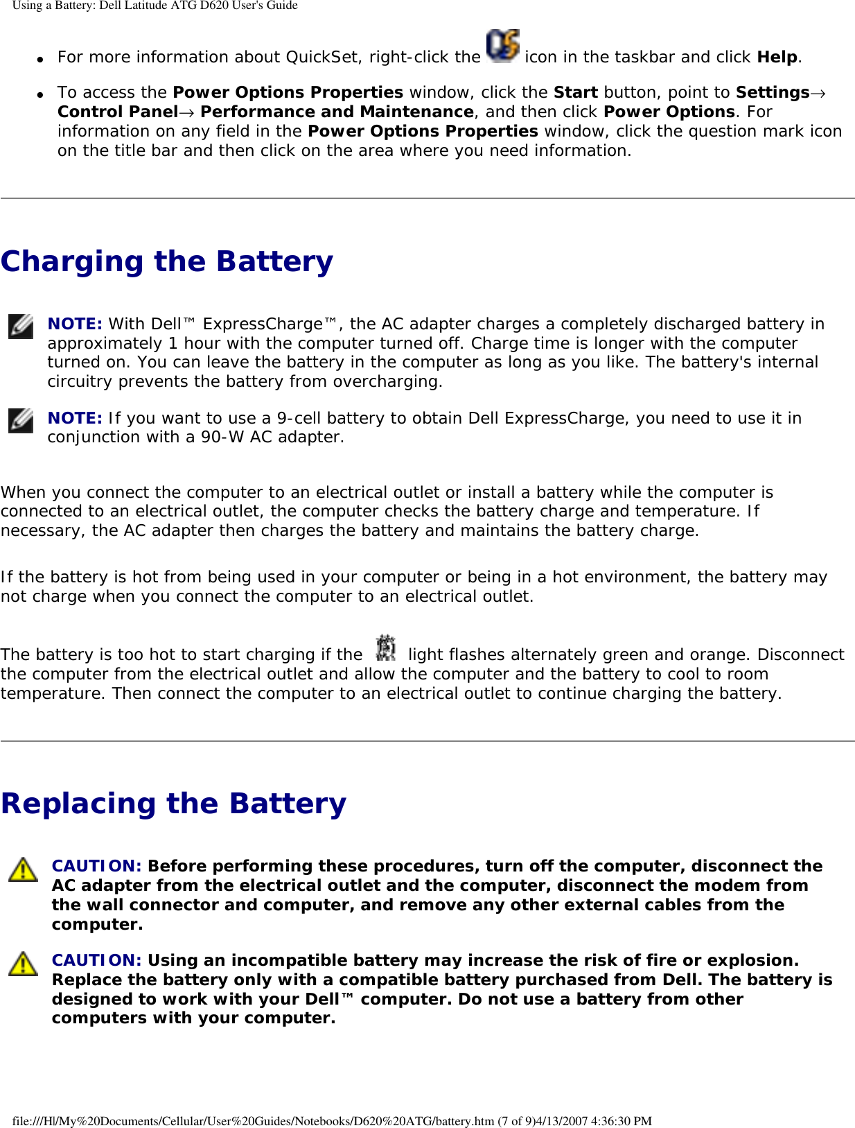 Using a Battery: Dell Latitude ATG D620 User&apos;s Guide●     For more information about QuickSet, right-click the   icon in the taskbar and click Help.  ●     To access the Power Options Properties window, click the Start button, point to Settings→ Control Panel→ Performance and Maintenance, and then click Power Options. For information on any field in the Power Options Properties window, click the question mark icon on the title bar and then click on the area where you need information.  Charging the Battery  NOTE: With Dell™ ExpressCharge™, the AC adapter charges a completely discharged battery in approximately 1 hour with the computer turned off. Charge time is longer with the computer turned on. You can leave the battery in the computer as long as you like. The battery&apos;s internal circuitry prevents the battery from overcharging.  NOTE: If you want to use a 9-cell battery to obtain Dell ExpressCharge, you need to use it in conjunction with a 90-W AC adapter. When you connect the computer to an electrical outlet or install a battery while the computer is connected to an electrical outlet, the computer checks the battery charge and temperature. If necessary, the AC adapter then charges the battery and maintains the battery charge.If the battery is hot from being used in your computer or being in a hot environment, the battery may not charge when you connect the computer to an electrical outlet.The battery is too hot to start charging if the   light flashes alternately green and orange. Disconnect the computer from the electrical outlet and allow the computer and the battery to cool to room temperature. Then connect the computer to an electrical outlet to continue charging the battery.Replacing the Battery  CAUTION: Before performing these procedures, turn off the computer, disconnect the AC adapter from the electrical outlet and the computer, disconnect the modem from the wall connector and computer, and remove any other external cables from the computer.  CAUTION: Using an incompatible battery may increase the risk of fire or explosion. Replace the battery only with a compatible battery purchased from Dell. The battery is designed to work with your Dell™ computer. Do not use a battery from other computers with your computer. file:///H|/My%20Documents/Cellular/User%20Guides/Notebooks/D620%20ATG/battery.htm (7 of 9)4/13/2007 4:36:30 PM