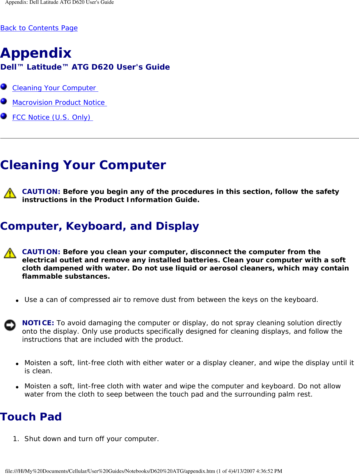 Appendix: Dell Latitude ATG D620 User&apos;s GuideBack to Contents Page Appendix Dell™ Latitude™ ATG D620 User&apos;s Guide  Cleaning Your Computer   Macrovision Product Notice   FCC Notice (U.S. Only)  Cleaning Your Computer  CAUTION: Before you begin any of the procedures in this section, follow the safety instructions in the Product Information Guide. Computer, Keyboard, and Display CAUTION: Before you clean your computer, disconnect the computer from the electrical outlet and remove any installed batteries. Clean your computer with a soft cloth dampened with water. Do not use liquid or aerosol cleaners, which may contain flammable substances. ●     Use a can of compressed air to remove dust from between the keys on the keyboard.   NOTICE: To avoid damaging the computer or display, do not spray cleaning solution directly onto the display. Only use products specifically designed for cleaning displays, and follow the instructions that are included with the product. ●     Moisten a soft, lint-free cloth with either water or a display cleaner, and wipe the display until it is clean.  ●     Moisten a soft, lint-free cloth with water and wipe the computer and keyboard. Do not allow water from the cloth to seep between the touch pad and the surrounding palm rest.  Touch Pad1.  Shut down and turn off your computer.   file:///H|/My%20Documents/Cellular/User%20Guides/Notebooks/D620%20ATG/appendix.htm (1 of 4)4/13/2007 4:36:52 PM