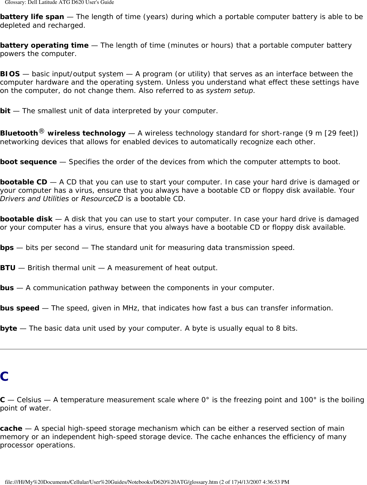 Glossary: Dell Latitude ATG D620 User&apos;s Guidebattery life span — The length of time (years) during which a portable computer battery is able to be depleted and recharged.battery operating time — The length of time (minutes or hours) that a portable computer battery powers the computer.BIOS — basic input/output system — A program (or utility) that serves as an interface between the computer hardware and the operating system. Unless you understand what effect these settings have on the computer, do not change them. Also referred to as system setup.bit — The smallest unit of data interpreted by your computer.Bluetooth® wireless technology — A wireless technology standard for short-range (9 m [29 feet]) networking devices that allows for enabled devices to automatically recognize each other.boot sequence — Specifies the order of the devices from which the computer attempts to boot.bootable CD — A CD that you can use to start your computer. In case your hard drive is damaged or your computer has a virus, ensure that you always have a bootable CD or floppy disk available. Your Drivers and Utilities or ResourceCD is a bootable CD.bootable disk — A disk that you can use to start your computer. In case your hard drive is damaged or your computer has a virus, ensure that you always have a bootable CD or floppy disk available.bps — bits per second — The standard unit for measuring data transmission speed.BTU — British thermal unit — A measurement of heat output.bus — A communication pathway between the components in your computer.bus speed — The speed, given in MHz, that indicates how fast a bus can transfer information.byte — The basic data unit used by your computer. A byte is usually equal to 8 bits.CC — Celsius — A temperature measurement scale where 0° is the freezing point and 100° is the boiling point of water.cache — A special high-speed storage mechanism which can be either a reserved section of main memory or an independent high-speed storage device. The cache enhances the efficiency of many processor operations.file:///H|/My%20Documents/Cellular/User%20Guides/Notebooks/D620%20ATG/glossary.htm (2 of 17)4/13/2007 4:36:53 PM