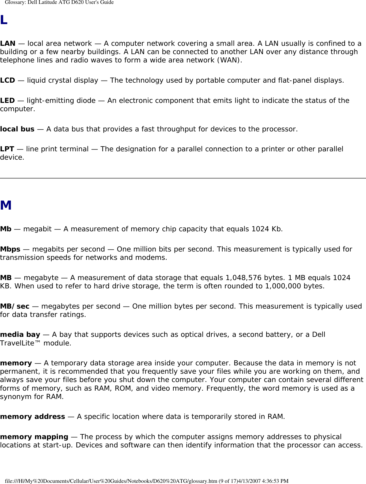 Glossary: Dell Latitude ATG D620 User&apos;s GuideLLAN — local area network — A computer network covering a small area. A LAN usually is confined to a building or a few nearby buildings. A LAN can be connected to another LAN over any distance through telephone lines and radio waves to form a wide area network (WAN).LCD — liquid crystal display — The technology used by portable computer and flat-panel displays.LED — light-emitting diode — An electronic component that emits light to indicate the status of the computer.local bus — A data bus that provides a fast throughput for devices to the processor.LPT — line print terminal — The designation for a parallel connection to a printer or other parallel device. MMb — megabit — A measurement of memory chip capacity that equals 1024 Kb.Mbps — megabits per second — One million bits per second. This measurement is typically used for transmission speeds for networks and modems.MB — megabyte — A measurement of data storage that equals 1,048,576 bytes. 1 MB equals 1024 KB. When used to refer to hard drive storage, the term is often rounded to 1,000,000 bytes.MB/sec — megabytes per second — One million bytes per second. This measurement is typically used for data transfer ratings.media bay — A bay that supports devices such as optical drives, a second battery, or a Dell TravelLite™ module.memory — A temporary data storage area inside your computer. Because the data in memory is not permanent, it is recommended that you frequently save your files while you are working on them, and always save your files before you shut down the computer. Your computer can contain several different forms of memory, such as RAM, ROM, and video memory. Frequently, the word memory is used as a synonym for RAM.memory address — A specific location where data is temporarily stored in RAM.memory mapping — The process by which the computer assigns memory addresses to physical locations at start-up. Devices and software can then identify information that the processor can access.file:///H|/My%20Documents/Cellular/User%20Guides/Notebooks/D620%20ATG/glossary.htm (9 of 17)4/13/2007 4:36:53 PM