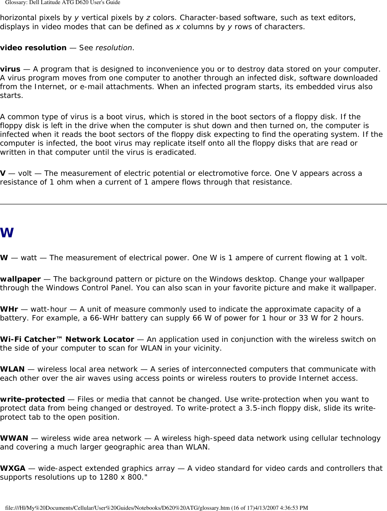 Glossary: Dell Latitude ATG D620 User&apos;s Guidehorizontal pixels by y vertical pixels by z colors. Character-based software, such as text editors, displays in video modes that can be defined as x columns by y rows of characters.video resolution — See resolution.virus — A program that is designed to inconvenience you or to destroy data stored on your computer. A virus program moves from one computer to another through an infected disk, software downloaded from the Internet, or e-mail attachments. When an infected program starts, its embedded virus also starts.A common type of virus is a boot virus, which is stored in the boot sectors of a floppy disk. If the floppy disk is left in the drive when the computer is shut down and then turned on, the computer is infected when it reads the boot sectors of the floppy disk expecting to find the operating system. If the computer is infected, the boot virus may replicate itself onto all the floppy disks that are read or written in that computer until the virus is eradicated.V — volt — The measurement of electric potential or electromotive force. One V appears across a resistance of 1 ohm when a current of 1 ampere flows through that resistance.WW — watt — The measurement of electrical power. One W is 1 ampere of current flowing at 1 volt.wallpaper — The background pattern or picture on the Windows desktop. Change your wallpaper through the Windows Control Panel. You can also scan in your favorite picture and make it wallpaper.WHr — watt-hour — A unit of measure commonly used to indicate the approximate capacity of a battery. For example, a 66-WHr battery can supply 66 W of power for 1 hour or 33 W for 2 hours.Wi-Fi Catcher™ Network Locator — An application used in conjunction with the wireless switch on the side of your computer to scan for WLAN in your vicinity.WLAN — wireless local area network — A series of interconnected computers that communicate with each other over the air waves using access points or wireless routers to provide Internet access.write-protected — Files or media that cannot be changed. Use write-protection when you want to protect data from being changed or destroyed. To write-protect a 3.5-inch floppy disk, slide its write-protect tab to the open position.WWAN — wireless wide area network — A wireless high-speed data network using cellular technology and covering a much larger geographic area than WLAN. WXGA — wide-aspect extended graphics array — A video standard for video cards and controllers that supports resolutions up to 1280 x 800.&quot;file:///H|/My%20Documents/Cellular/User%20Guides/Notebooks/D620%20ATG/glossary.htm (16 of 17)4/13/2007 4:36:53 PM