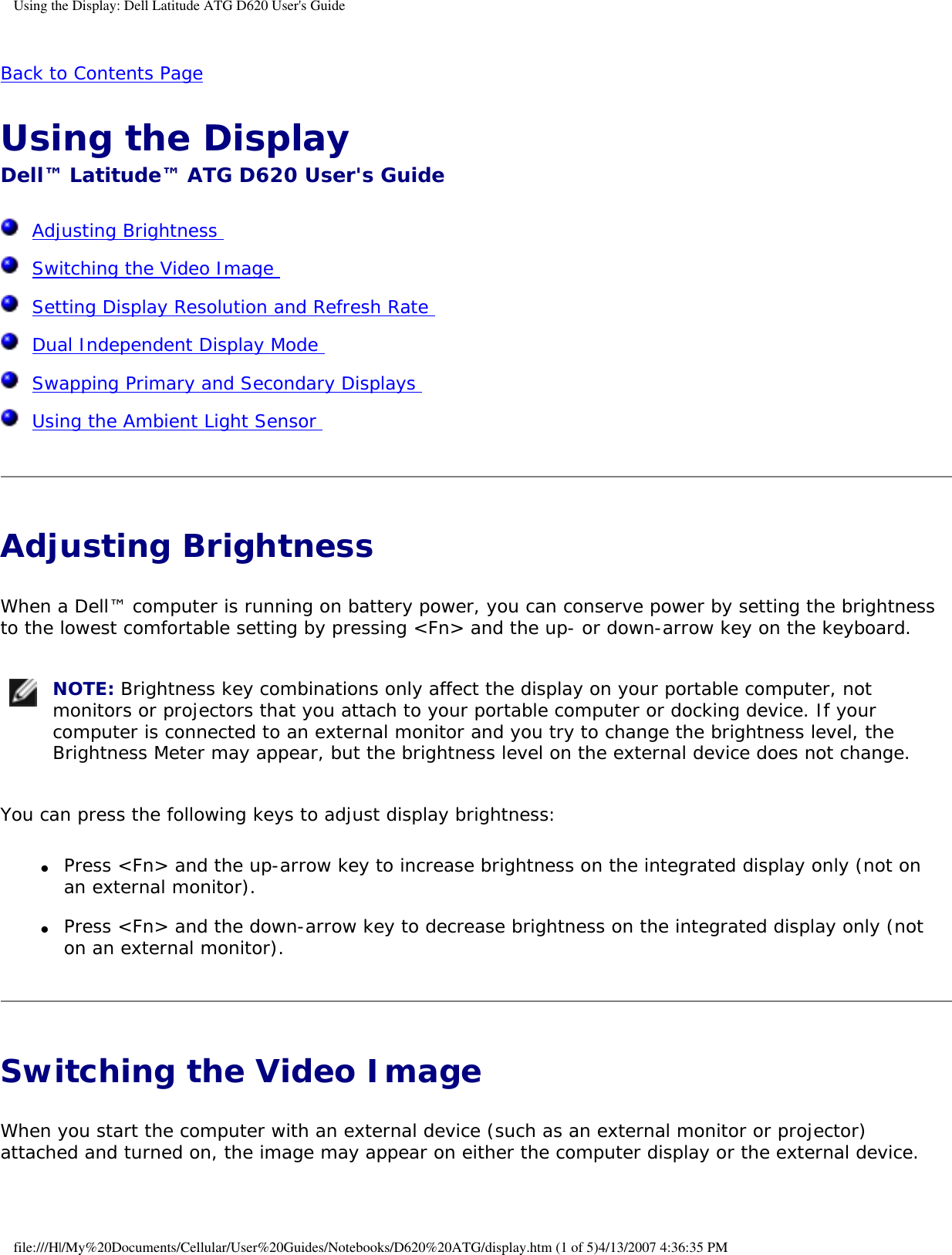Using the Display: Dell Latitude ATG D620 User&apos;s GuideBack to Contents Page Using the Display Dell™ Latitude™ ATG D620 User&apos;s Guide  Adjusting Brightness   Switching the Video Image   Setting Display Resolution and Refresh Rate   Dual Independent Display Mode   Swapping Primary and Secondary Displays   Using the Ambient Light Sensor  Adjusting Brightness When a Dell™ computer is running on battery power, you can conserve power by setting the brightness to the lowest comfortable setting by pressing &lt;Fn&gt; and the up- or down-arrow key on the keyboard. NOTE: Brightness key combinations only affect the display on your portable computer, not monitors or projectors that you attach to your portable computer or docking device. If your computer is connected to an external monitor and you try to change the brightness level, the Brightness Meter may appear, but the brightness level on the external device does not change. You can press the following keys to adjust display brightness:●     Press &lt;Fn&gt; and the up-arrow key to increase brightness on the integrated display only (not on an external monitor).  ●     Press &lt;Fn&gt; and the down-arrow key to decrease brightness on the integrated display only (not on an external monitor).  Switching the Video Image When you start the computer with an external device (such as an external monitor or projector) attached and turned on, the image may appear on either the computer display or the external device.file:///H|/My%20Documents/Cellular/User%20Guides/Notebooks/D620%20ATG/display.htm (1 of 5)4/13/2007 4:36:35 PM
