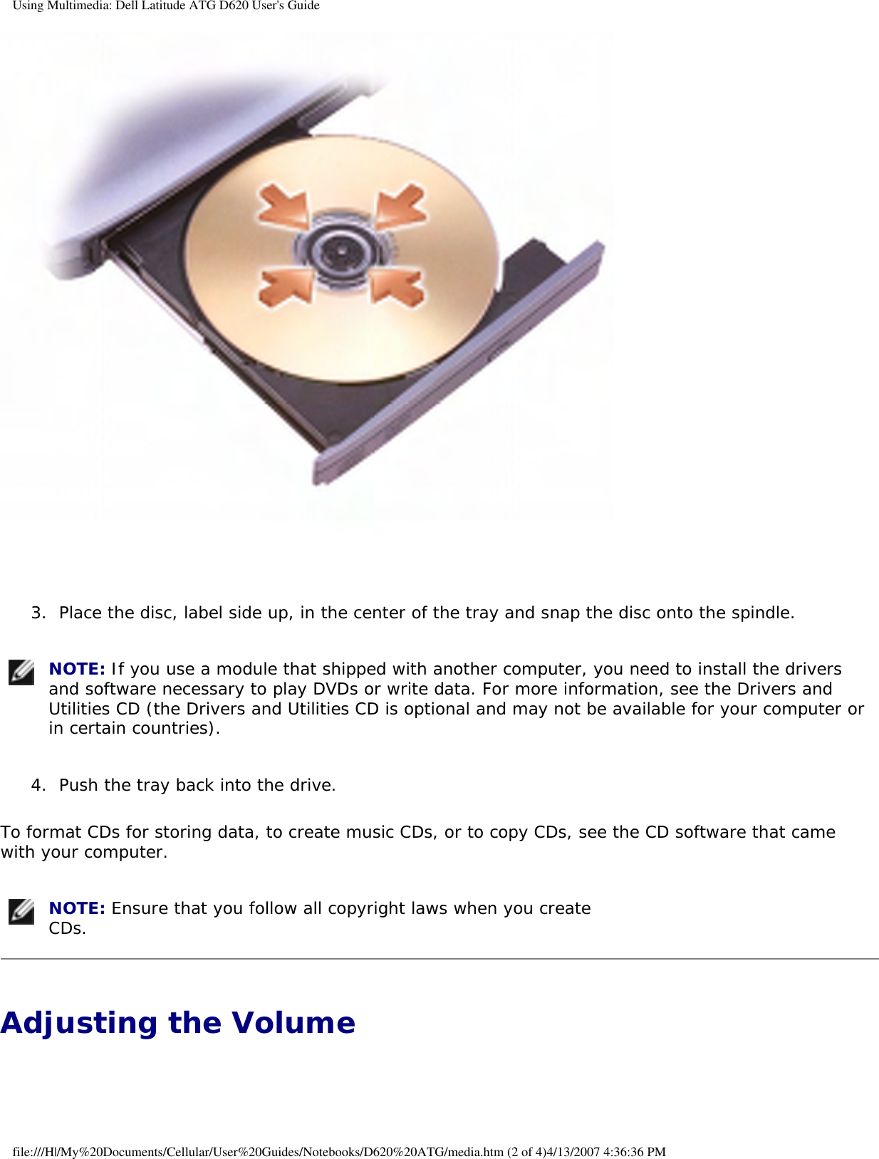 Using Multimedia: Dell Latitude ATG D620 User&apos;s Guide 3.  Place the disc, label side up, in the center of the tray and snap the disc onto the spindle.    NOTE: If you use a module that shipped with another computer, you need to install the drivers and software necessary to play DVDs or write data. For more information, see the Drivers and Utilities CD (the Drivers and Utilities CD is optional and may not be available for your computer or in certain countries). 4.  Push the tray back into the drive.   To format CDs for storing data, to create music CDs, or to copy CDs, see the CD software that came with your computer. NOTE: Ensure that you follow all copyright laws when you create CDs. Adjusting the Volume file:///H|/My%20Documents/Cellular/User%20Guides/Notebooks/D620%20ATG/media.htm (2 of 4)4/13/2007 4:36:36 PM